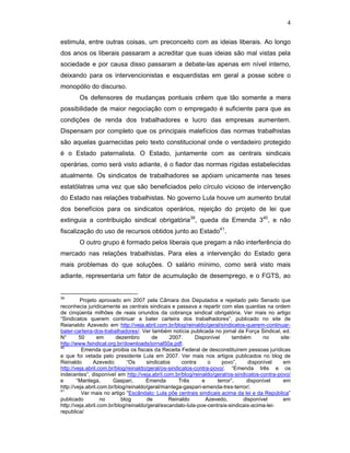 4
estimula, entre outras coisas, um preconceito com as ideias liberais. Ao longo
dos anos os liberais passaram a acreditar que suas ideias são mal vistas pela
sociedade e por causa disso passaram a debate-las apenas em nível interno,
deixando para os intervencionistas e esquerdistas em geral a posse sobre o
monopólio do discurso.
Os defensores de mudanças pontuais crêem que tão somente a mera
possibilidade de maior negociação com o empregado é suficiente para que as
condições de renda dos trabalhadores e lucro das empresas aumentem.
Dispensam por completo que os principais malefícios das normas trabalhistas
são aquelas guarnecidas pelo texto constitucional onde o verdadeiro protegido
é o Estado paternalista. O Estado, juntamente com as centrais sindicais
operárias, como será visto adiante, é o fiador das normas rígidas estabelecidas
atualmente. Os sindicatos de trabalhadores se apóiam unicamente nas teses
estatólatras uma vez que são beneficiados pelo círculo vicioso de intervenção
do Estado nas relações trabalhistas. No governo Lula houve um aumento brutal
dos benefícios para os sindicatos operários, rejeição do projeto de lei que
extinguia a contribuição sindical obrigatória39
, queda da Emenda 340
, e não
fiscalização do uso de recursos obtidos junto ao Estado41
.
O outro grupo é formado pelos liberais que pregam a não interferência do
mercado nas relações trabalhistas. Para eles a intervenção do Estado gera
mais problemas do que soluções. O salário mínimo, como será visto mais
adiante, representaria um fator de acumulação de desemprego, e o FGTS, ao
39
Projeto aprovado em 2007 pela Câmara dos Deputados e rejeitado pelo Senado que
reconhecia juridicamente as centrais sindicais e passava a repartir com elas quantias na ordem
de cinqüenta milhões de reais oriundos da cobrança sindical obrigatória. Ver mais no artigo
“Sindicatos querem continuar a bater carteira dos trabalhadores”, publicado no site de
Reianaldo Azevedo em http://veja.abril.com.br/blog/reinaldo/geral/sindicatos-querem-continuar-
bater-carteira-dos-trabalhadores/. Ver também notícia publicada no jornal da Força Sindical, ed.
N° 50 em dezembro de 2007. Disponível também no site:
http://www.fsindical.org.br/downloads/jornal50a.pdf.
40
Emenda que proibia os fiscais da Receita Federal de desconstituírem pessoas jurídicas
e que foi vetada pelo presidente Lula em 2007. Ver mais nos artigos publicados no blog de
Reinaldo Azevedo: “Os sindicatos contra o povo”, disponível em
http://veja.abril.com.br/blog/reinaldo/geral/os-sindicatos-contra-povo/. “Emenda três e os
indecentes”, disponível em http://veja.abril.com.br/blog/reinaldo/geral/os-sindicatos-contra-povo/
e “Mantega, Gaspari, Emenda Três e terror”, disponível em
http://veja.abril.com.br/blog/reinaldo/geral/mantega-gaspari-emenda-tres-terror/.
41
Ver mais no artigo “Escândalo: Lula põe centrais sindicais acima da lei e da República”
publicado no blog de Reinaldo Azevedo, disponível em
http://veja.abril.com.br/blog/reinaldo/geral/escandalo-lula-poe-centrais-sindicais-acima-lei-
republica/
 