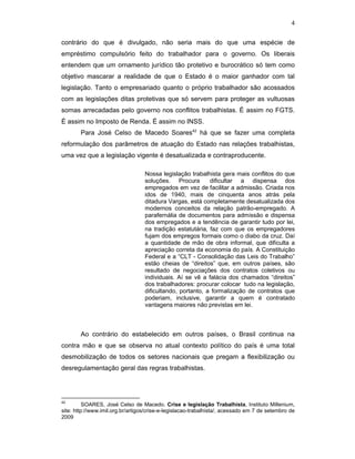 4
contrário do que é divulgado, não seria mais do que uma espécie de
empréstimo compulsório feito do trabalhador para o governo. Os liberais
entendem que um ornamento jurídico tão protetivo e burocrático só tem como
objetivo mascarar a realidade de que o Estado é o maior ganhador com tal
legislação. Tanto o empresariado quanto o próprio trabalhador são acossados
com as legislações ditas protetivas que só servem para proteger as vultuosas
somas arrecadadas pelo governo nos conflitos trabalhistas. É assim no FGTS.
É assim no Imposto de Renda. É assim no INSS.
Para José Celso de Macedo Soares42
há que se fazer uma completa
reformulação dos parâmetros de atuação do Estado nas relações trabalhistas,
uma vez que a legislação vigente é desatualizada e contraproducente.
Nossa legislação trabalhista gera mais conflitos do que
soluções. Procura dificultar a dispensa dos
empregados em vez de facilitar a admissão. Criada nos
idos de 1940, mais de cinquenta anos atrás pela
ditadura Vargas, está completamente desatualizada dos
modernos conceitos da relação patrão-empregado. A
parafernália de documentos para admissão e dispensa
dos empregados e a tendência de garantir tudo por lei,
na tradição estatutária, faz com que os empregadores
fujam dos empregos formais como o diabo da cruz. Daí
a quantidade de mão de obra informal, que dificulta a
apreciação correta da economia do país. A Constituição
Federal e a “CLT - Consolidação das Leis do Trabalho”
estão cheias de “direitos” que, em outros países, são
resultado de negociações dos contratos coletivos ou
individuais. Aí se vê a falácia dos chamados “direitos”
dos trabalhadores: procurar colocar tudo na legislação,
dificultando, portanto, a formalização de contratos que
poderiam, inclusive, garantir a quem é contratado
vantagens maiores não previstas em lei.
Ao contrário do estabelecido em outros países, o Brasil continua na
contra mão e que se observa no atual contexto político do país é uma total
desmobilização de todos os setores nacionais que pregam a flexibilização ou
desregulamentação geral das regras trabalhistas.
42
SOARES, José Celso de Macedo. Crise e legislação Trabalhista, Instituto Millenium,
site: http://www.imil.org.br/artigos/crise-e-legislacao-trabalhista/, acessado em 7 de setembro de
2009
 