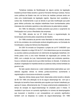 4
Tentativas isoladas de flexibilização de alguns pontos da legislação
brasileira já foram feitas durante o governo Fernando Henrique Cardoso. Nunca
como políticas de Estado mas sim na forma de medidas pontuais tendo em
vista uma modernização da legislação vigente. Algumas bem sucedidas e
outras não. Evidentemente o que se denota é que toda modificação que pode
gerar efeitos profundos nas relações trabalhistas foram bombardeados pelos
interesses dos sindicatos operários e dos defensores do paternalismo estatal.
Em 1994, foi efetuada a medida provisória que previa o surgimento da
Participação nos Lucros e Resultados das empresas.
Em 1996, através da Lei N° 8.949 houve a regulamentação da
terceirização promovida pelas cooperativas de trabalho.
Em 1998 a tentativa de permitir maior liberdade no meio sindical, através
do fim da unicidade e da contribuição sindical obrigatória parou na Comissão de
Constituição e Justiça da Câmara dos Deputados.
Em 2001 foi enviado ao Congresso o projeto de Lei N° 5.483/2001 que
alterava o disposto no artigo 618 da CLT. A lei determinava que as convenções
ou acordos coletivos prevaleceriam em detrimento da legislação trabalhista. Um
tímido passo rumo a uma maior liberdade de negociação por contrato. Em
2003, com a eleição de Lula, historicamente ligado aos sindicatos operários,
houve a retirada de pauta da lei que então tramitava no Senado. A tentativa de
atualizar a legislação foi impedida devido ao poderoso lobby sindical atrelado ao
governo Lula.
No lado oposto observa-se o setor estatal-sindical paternalista que vem
obtendo seguidas vitórias no âmbito jurídico-econômico aumentando a
regularização e a burocracia envolvendo a questão.
Algumas vitórias desse grupo foram observadas ainda durante a década
de 90. Em 1995 uma alteração na lei do seguro desemprego fez com que a
liberação do benefício fosse estendida para aqueles que haviam trabalhado por
apenas 6 meses, diferentemente dos 15 meses anteriormente estabelecidos. O
tempo de duração do seguro-desemprego foi ampliado para 5 meses. O
resultado é que houve um aumento significativo no número de desempregados
que buscaram o benefício e por conseqüência um aumento significativo
também com as despesas no custeio do seguro-desemprego. Em 1996
 