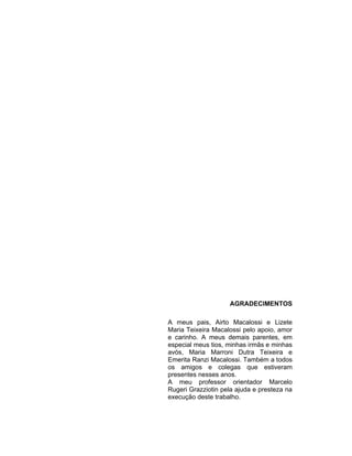 AGRADECIMENTOS
A meus pais, Airto Macalossi e Lizete
Maria Teixeira Macalossi pelo apoio, amor
e carinho. A meus demais parentes, em
especial meus tios, minhas irmãs e minhas
avós, Maria Marroni Dutra Teixeira e
Emerita Ranzi Macalossi. Também a todos
os amigos e colegas que estiveram
presentes nesses anos.
A meu professor orientador Marcelo
Rugeri Grazziotin pela ajuda e presteza na
execução deste trabalho.
 