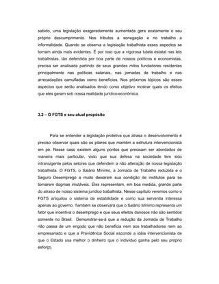 sabido, uma legislação exageradamente aumentada gera exatamente o seu
próprio descumprimento. Nos tributos a sonegação e no trabalho a
informalidade. Quando se observa a legislação trabalhista esses aspectos se
tornam ainda mais evidentes. É por isso que a vigorosa tutela estatal nas leis
trabalhistas, tão defendida por boa parte de nossos políticos e economistas,
precisa ser analisada partindo de seus grandes mitos fundadores residentes
principalmente nas políticas salariais, nas jornadas de trabalho e nas
arrecadações camufladas como benefícios. Nos próximos tópicos são esses
aspectos que serão analisados tendo como objetivo mostrar quais os efeitos
que eles geram sob nossa realidade jurídico-econômica.
3.2 – O FGTS e seu atual propósito
Para se entender a legislação protetiva que atrasa o desenvolvimento é
preciso observar quais são os pilares que mantém a estrutura intervencionista
em pé. Nesse caso existem alguns pontos que precisam ser abordados de
maneira mais particular, visto que sua defesa na sociedade tem sido
intransigente pelos setores que defendem a não alteração de nossa legislação
trabalhista. O FGTS, o Salário Mínimo, a Jornada de Trabalho reduzida e o
Seguro Desemprego a muito deixaram sua condição de institutos para se
tornarem dogmas imutáveis. Eles representam, em boa medida, grande parte
do atraso de nosso sistema jurídico trabalhista. Nesse capítulo veremos como o
FGTS aniquilou o sistema de estabilidade e como sua serventia interessa
apenas ao governo. Também se observará que o Salário Mínimo representa um
fator que incentiva o desemprego e que seus efeitos danosos não são sentidos
somente no Brasil. Demonstrar-se-á que a redução da Jornada de Trabalho
não passa de um engodo que não beneficia nem aos trabalhadores nem ao
empresariado e que a Previdência Social esconde a idéia intervencionista de
que o Estado usa melhor o dinheiro que o indivíduo ganha pelo seu próprio
esforço.
 