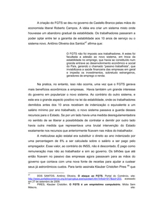 A criação do FGTS se deu no governo de Castello Branco pelas mãos do
economista liberal Roberto Campos. A idéia era criar um sistema misto onde
houvesse um abandono gradual da estabilidade. Os trabalhadores passaram a
poder optar entre ter a garantia de estabilidade aos 10 anos de serviço ou o
sistema novo. Antônio Oliveira dos Santos47
afirma que:
O FGTS não foi imposto aos trabalhadores. A estes foi
facultada a adesão ao novo sistema, em troca da
estabilidade no emprego, que havia se constituído num
grande entrave ao desenvolvimento econômico e social
do País, gerando o chamado “passivo trabalhista”, que
inviabilizava a saúde financeira das empresas em geral
e impedia os investimentos, sobretudo estrangeiros,
geradores de emprego e renda.
Na pratica, no entanto, isso não ocorria, uma vez que o FGTS gerava
mais benefícios econômicos a empresas. Havia também um grande interesse
do governo em popularizar o novo sistema. Ao contrário do outro sistema, e
este era o grande aspecto positivo na lei da estabilidade, onde os trabalhadores
demitidos antes dos 10 anos recebiam de indenização o equivalente a um
salário mínimo por ano trabalhado, o novo sistema passava a guarda desses
recursos para o Estado. Se por um lado havia uma medida desregulamentadora
no sentido de se liberar a possibilidade de contratar e demitir por outro lado
havia outra medida que representava uma brutal intervenção do Estado
exatamente nos recursos que anteriormente ficavam nas mãos do trabalhador.
A meticulosa ação estatal era substituir o direito ao ano indenizado por
uma percentagem de 8% a ser calculada sobre o salário a ser pago pelo
empregador. Esse valor, ao contrário do INSS, não é descontado. É pago como
remuneração mas não ao trabalhador e sim ao governo. Os bilhões que até
então ficavam no passivo das empresas agora passavam para as mãos do
governo que contava com uma nova fonte de receitas para ajudar a custear
seus já astronômicos custos. Para tanto assinala Klauber Cristofen Pires 48
que
47
DOS SANTOS, Antônio Oliveira. O ataque ao FGTS, Portal do Comércio, site:
http://www.portaldocomercio.org.br/cgi/cgilua.exe/sys/start.htm?infoid=917&sid=203, acessado
em 27 de setembro de 2009.
48
PIRES, Klauber Cristofen. O FGTS é um empréstimo compulsório, Mídia Sem
Máscra, site:
 