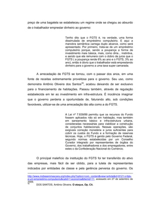 preço de uma bagatela se estabeleceu um regime onde se chegou ao absurdo
de o trabalhador emprestar dinheiro ao governo:
Tenho dito que o FGTS é, na verdade, uma forma
dissimulada de empréstimo compulsório. E aqui a
manobra semântica carrega duplo alcance, como será
apresentado. Por primeiro, trata-se de um empréstimo
compulsório porque, sendo a poupança a forma de
investimento mais básica, mais, como diria... instintiva,
e sendo que ela remunera com o dobro de juros que o
FGTS ( a poupança rende 6% ao ano e o FGTS, 3% ao
ano), então é óbvio que o trabalhador está emprestando
dinheiro para o governo a uma taxa super camarada.
A arrecadação de FGTS se tornou, com o passar dos anos, em uma
fonte de receitas extremamente proveitosa para o governo. Seu uso, como
demonstra Antônio Oliveira dos Santos49
, acabou deixando de ser exclusivo
para o financiamento de habitações. Passou também, através de regulação
estabelecida em lei ao investimento em infra-estrutura. É inocência imaginar
que o governo perderia a oportunidade de, faturando alto, sob condições
favoráveis, utilizar-se de uma arrecadação tão alta como a do FGTS.
A Lei nº 7.839/89 permitiu que os recursos do Fundo
fossem aplicados não só em habitação, mas também
em saneamento básico e infra-estrutura urbana,
consideradas necessárias para viabilizar a construção
de conjuntos habitacionais. Nessas operações, são
exigíveis correção monetária e juros suficientes para
cobrir os custos do Fundo e a formação de reservas
técnicas. Hoje, o FGTS é gerido pelo Governo Federal,
segundo normas estabelecidas por um Conselho
Curador integrado por representantes de órgãos do
Governo, dos trabalhadores e dos empregadores, entre
estes o da Confederação Nacional do Comércio.
O principal malefício da instituição do FGTS foi ter transferido do ativo
das empresas, mais fácil de ser obtido, para a tutela de representantes
indicados por entidades de classe e pela gerência perversa do governo. Os
http://www.midiasemmascara.org/index.php?option=com_content&view=article&id=8121:o-fgts-
e-um-emprestimo-compulsorio&catid=1:economia&Itemid=11, acessado em 27 de setembro de
2009.
49
DOS SANTOS, Antônio Oliveira. O ataque, Op. Cit.
 