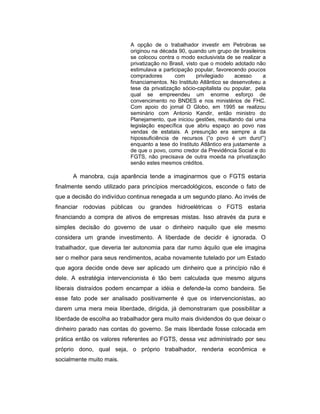 A opção de o trabalhador investir em Petrobras se
originou na década 90, quando um grupo de brasileiros
se colocou contra o modo exclusivista de se realizar a
privatização no Brasil, visto que o modelo adotado não
estimulava a participação popular, favorecendo poucos
compradores com privilegiado acesso a
financiamentos. No Instituto Atlântico se desenvolveu a
tese da privatização sócio-capitalista ou popular, pela
qual se empreendeu um enorme esforço de
convencimento no BNDES e nos ministérios de FHC.
Com apoio do jornal O Globo, em 1995 se realizou
seminário com Antonio Kandir, então ministro do
Planejamento, que iniciou gestões, resultando daí uma
legislação específica que abriu espaço ao povo nas
vendas de estatais. A presunção era sempre a da
hipossuficiência de recursos (“o povo é um duro!”)
enquanto a tese do Instituto Atlântico era justamente a
de que o povo, como credor da Previdência Social e do
FGTS, não precisava de outra moeda na privatização
senão estes mesmos créditos.
A manobra, cuja aparência tende a imaginarmos que o FGTS estaria
finalmente sendo utilizado para princípios mercadológicos, esconde o fato de
que a decisão do indivíduo continua renegada a um segundo plano. Ao invés de
financiar rodovias públicas ou grandes hidroelétricas o FGTS estaria
financiando a compra de ativos de empresas mistas. Isso através da pura e
simples decisão do governo de usar o dinheiro naquilo que ele mesmo
considera um grande investimento. A liberdade de decidir é ignorada. O
trabalhador, que deveria ter autonomia para dar rumo àquilo que ele imagina
ser o melhor para seus rendimentos, acaba novamente tutelado por um Estado
que agora decide onde deve ser aplicado um dinheiro que a princípio não é
dele. A estratégia intervencionista é tão bem calculada que mesmo alguns
liberais distraídos podem encampar a idéia e defende-la como bandeira. Se
esse fato pode ser analisado positivamente é que os intervencionistas, ao
darem uma mera meia liberdade, dirigida, já demonstraram que possibilitar a
liberdade de escolha ao trabalhador gera muito mais dividendos do que deixar o
dinheiro parado nas contas do governo. Se mais liberdade fosse colocada em
prática então os valores referentes ao FGTS, dessa vez administrado por seu
próprio dono, qual seja, o próprio trabalhador, renderia econômica e
socialmente muito mais.
 