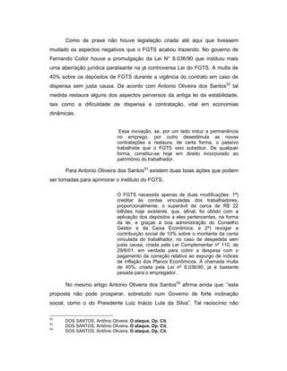 Como de praxe não houve legislação criada até aqui que tivessem
mudado os aspectos negativos que o FGTS acabou trazendo. No governo de
Fernando Collor houve a promulgação da Lei N° 8.036/90 que instituiu mais
uma aberração jurídica paralisante na já controversa Lei do FGTS. A multa de
40% sobre os depósitos de FGTS durante a vigência do contrato em caso de
dispensa sem justa causa. De acordo com Antonio Oliveira dos Santos52
tal
medida restaura alguns dos aspectos perversos da antiga lei da estabilidade,
tais como a dificuldade de dispensa e contratação, vital em economias
dinâmicas.
Essa inovação, se, por um lado induz a permanência
no emprego, por outro desestimula as novas
contratações e restaura, de certa forma, o passivo
trabalhista que o FGTS veio substituir. De qualquer
forma, constitui-se hoje em direito incorporado ao
patrimônio do trabalhador.
Para Antonio Oliveira dos Santos53
existem duas boas ações que podem
ser tomadas para aprimorar o instituto do FGTS.
O FGTS necessita apenas de duas modificações: 1ª)
creditar às contas vinculadas dos trabalhadores,
proporcionalmente, o superávit de cerca de R$ 22
bilhões hoje existente, que, afinal, foi obtido com a
aplicação dos depósitos a eles pertencentes, na forma
da lei, e graças à boa administração do Conselho
Gestor e da Caixa Econômica; e 2ª) revogar a
contribuição social de 10% sobre o montante da conta
vinculada do trabalhador, no caso de despedida sem
justa causa, criada pela Lei Complementar nº 110, de
29/6/01, em verdade para cobrir a despesa com o
pagamento da correção relativa ao expurgo de índices
de inflação dos Planos Econômicos. A chamada multa
de 40%, criada pela Lei nº 8.036/90, já é bastante
pesada para o empregador.
No mesmo artigo Antonio Oliveira dos Santos54
afirma ainda que: “esta
proposta não pode prosperar, sobretudo num Governo de forte inclinação
social, como o do Presidente Luiz Inácio Lula da Silva”. Tal raciocínio não
52
DOS SANTOS, Antônio Oliveira. O ataque, Op. Cit.
53
DOS SANTOS, Antônio Oliveira. O ataque, Op. Cit.
54
DOS SANTOS, Antônio Oliveira. O ataque, Op. Cit.
 