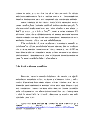 poderia ser outro, tendo em vista que há um recrudescimento de políticas
estatizantes pelo governo. Esperar que haja qualquer tipo de concessão em
benefício de alguém que não o próprio governo é estar descolado da realidade.
O FGTS continua um belo exemplo de instrumento liberalizante utilizado
para a consolidação da dominação estatal sob os interesses do empregado. Os
ativos acumulados pelo governo em seus cofres, oriundos da arrecadação do
FGTS, de acordo com a Agência Brasil55
, chegam a somas próximas a 200
bilhões de reais e não há medida futura que dê qualquer esperança que esse
dinheiro possa ser utilizado não por burocratas mas sim por aqueles que tem o
verdadeiro direito de o utilizar, qual seja, os trabalhadores.
Esta manipulação calculada daquilo que é considerado “proteção ao
trabalhador” ou “vitórias do trabalhador” sempre escondeu diversos problemas
não só para a economia mas como para o próprio trabalhador. Se no FGTS ele
esconde uma indevida ingerência no uso do dinheiro que deveria ser utilizado
pelo trabalhador, no Salário Mínimo, o que se mascara é o desemprego que ele
gera. É o tema que será abordado no próximo tópico.
3.3 – O Salário Mínimo e seus efeitos
Dentre os chamados benefícios trabalhistas não há outro que seja tão
evidente em seus efeitos sobre a sociedade e a economia quanto o salário
mínimo. Ele é a base do arcabouço intervencionista e protetivo que se criou na
legislação trabalhista brasileira. Visto por muitos como fiador de certa ordem
econômica e contra peso em relação as diferenças sociais o salário mínimo tem
entre muitos problemas uma relação extremamente íntima com o desemprego e
o nível de escolaridade da população. São estes os assuntos que serão
abordados neste tópico.
55
Agencia Brasil, FGTS entra com R$ 12 bilhões no pacote habitacional que o
governo anunciará amanhã, site:
http://www.agenciabrasil.gov.br/noticias/2009/03/24/materia.2009-03-24.0695894755/view,
acessado em 30 de setembro de 2009.
 