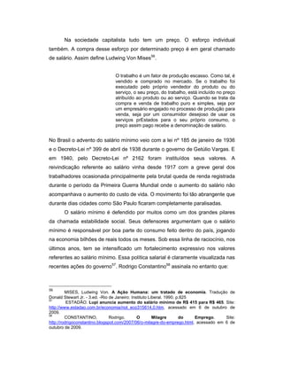 Na sociedade capitalista tudo tem um preço. O esforço individual
também. A compra desse esforço por determinado preço é em geral chamado
de salário. Assim define Ludwing Von Mises56
.
O trabalho é um fator de produção escasso. Como tal, é
vendido e comprado no mercado. Se o trabalho foi
executado pelo próprio vendedor do produto ou do
serviço, o seu preço, do trabalho, está incluído no preço
atribuído ao produto ou ao serviço. Quando se trata da
compra e venda de trabalho puro e simples, seja por
um empresário engajado no processo de produção para
venda, seja por um consumidor desejoso de usar os
serviços prEstados para o seu próprio consumo, o
preço assim pago recebe a denominação de salário.
No Brasil o advento do salário mínimo veio com a lei nº 185 de janeiro de 1936
e o Decreto-Lei nº 399 de abril de 1938 durante o governo de Getúlio Vargas. E
em 1940, pelo Decreto-Lei nº 2162 foram instituídos seus valores. A
reivindicação referente ao salário vinha desde 1917 com a greve geral dos
trabalhadores ocasionada principalmente pela brutal queda de renda registrada
durante o período da Primeira Guerra Mundial onde o aumento do salário não
acompanhava o aumento do custo de vida. O movimento foi tão abrangente que
durante dias cidades como São Paulo ficaram completamente paralisadas.
O salário mínimo é defendido por muitos como um dos grandes pilares
da chamada estabilidade social. Seus defensores argumentam que o salário
mínimo é responsável por boa parte do consumo feito dentro do país, jogando
na economia bilhões de reais todos os meses. Sob essa linha de raciocínio, nos
últimos anos, tem se intensificado um fortalecimento expressivo nos valores
referentes ao salário mínimo. Essa política salarial é claramente visualizada nas
recentes ações do governo57
. Rodrigo Constantino58
assinala no entanto que:
56
MISES, Ludwing Von. A Ação Humana: um tratado de economia. Tradução de
Donald Stewart Jr. - 3.ed. -Rio de Janeiro: Instituto Liberal. 1990. p.825
57
ESTADÃO. Lupi anuncia aumento do salário mínimo de R$ 415 para R$ 465. Site:
http://www.estadao.com.br/economia/not_eco315614,0.htm, acessado em 6 de outubro de
2009.
58
CONSTANTINO, Rodrigo. O Milagre do Emprego. Site:
http://rodrigoconstantino.blogspot.com/2007/06/o-milagre-do-emprego.html, acessado em 6 de
outubro de 2009.
 