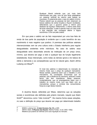 Qualquer liberal entende que, por mais bem
intencionada que seja, uma lei que tenta estabelecer
um patamar artificial de retorno está fadada ao
insucesso. É justamente este o caso do salário mínimo.
Parece natural que as pessoas de bem observem os
baixos salários de certas funções e fiquem revoltadas,
defendendo que o governo passe a intervir para
desfazer tal injustiça. Infelizmente, o inferno está cheio
de boas intenções, e este é apenas mais um caso onde
a boa intenção não consegue alterar a lógica
econômica. O tiro sai pela culatra.
Em que pese o salário ser de fato responsável por uma boa fatia de
renda de boa parte da população é evidente que o custo benefício de seu
mantimento é mais negativo que positivo. A premissa das políticas salariais
intervencionistas vem de uma cultura onde o Estado interferiria para regular
desigualdades existentes entre indivíduos. No caso do salário essa
desigualdade seria descontada através da instituição de um preço único,
mínimo, que deveria ser pago a todo e qualquer tipo de função legalmente
estabelecida. Essa intervenção, como todas as demais ignora a lei básica de
oferta e demanda e as conseqüências que tal lei natural gera. Assim afirma
Ludwing von Mises59
:
O nível dos salários é determinado no mercado do
mesmo modo que o preço de qualquer mercadoria.
Nesse sentido, podemos dizer que o trabalho é uma
mercadoria. As conotações emocionais que as
pessoas, sob a influência do marxismo, atribuem a esse
termo não têm importância. Basta observar,
incidentalmente, que os empregadores lidam com o
trabalho do mesmo modo com que lidam com as
mercadorias, porque a conduta dos consumidores
força-os a agir dessa maneira.
A doutrina liberal, defendida por Mises, determina que as soluções
sociais e econômicas são definidas pelo próprio mercado, naquilo que Adam
Smith60
denominou como “mão invisível”61
. Da mesma forma essas soluções,
no caso a definição do preço que deveria ser pago por determinado trabalho
59
MISES, Ludwing Von. A Ação Humana, Op. Cit., p.826.
60
SMITH, Adam. A Riqueza das Nações. Martins Fontes, 1a ed. 2003. 1392p
61
Metáfora que poderia ser definida como auto regulação do mercado.
 