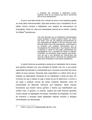 o resultado dos acionistas é totalmente incerto,
podendo variar de um prejuízo que leva à bancarrota
até um lucro extraordinário.
O que é uma tese errada com o tempo se tornou uma impostura jogada
ao vento pelos intervencionistas. Essa tese errada é que a inexistência de um
salário mínimo tornaria o trabalhador uma espécie de semi-escravo do
empregador, tendo em vista sua necessidade inerente de se manter. Ludwing
Von Mises64
assinala que:
Tem sido afirmado que um trabalhador desempregado
estaria obrigado a aceitar qualquer salário, por menor
que fosse, uma vez que depende exclusivamente de
sua capacidade de trabalho e não tem nenhuma outra
fonte de renda. Como não pode esperar, seria forçado a
se contentar com qualquer remuneração que os
empregadores lhe oferecessem. Sua fraqueza inerente
o colocaria à mercê de uma ação coordenadora dos
empregadores com o propósito de baixar os salários.
Os patrões, se necessário, podem esperar mais tempo,
uma vez que a sua demanda por mão-de-obra não
seria tão urgente quanto a demanda dos trabalhadores
pelos bens necessários a sua própria subsistência.
A melhor forma de se aumentar a renda de um trabalhador não é vincular
seus ganhos mensais com uma canetada do Estado mas sim a sua própria
capacidade de produção e a necessidade que o mercado consumidor tem de se
utilizar de seus serviços. Demanda mais capacidade é a melhor forma de se
respeitar as capacidades individuais de um trabalhador e ainda ser justo. No
momento em que o Estado se roga o direito de por lei determinar o mínimo a
ser pago a qualquer serviço ele acaba nivelando diferentes níveis de
produtividade de diferentes indivíduos que trabalham. Desta maneira
funcionários que rendem menos ganham o mesmo que trabalhadores que
rendem mais. O governo, no entanto, imagina que pode financiar garantias
virtuais através de legislações intrincadas, recheadas de obrigações. Ao invés
de incentivar o emprego essas legislações salariais induzem a perigosa
informalidade e ao desemprego.
64
MISES, Ludwing Von. A Ação Humana, Op. Cit., p.829.
 