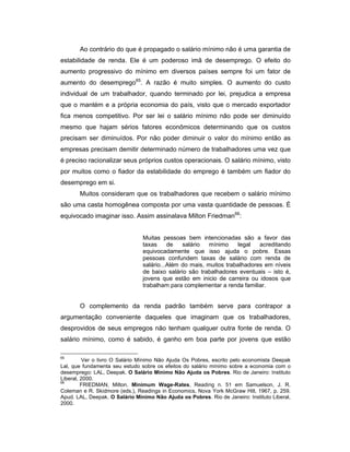 Ao contrário do que é propagado o salário mínimo não é uma garantia de
estabilidade de renda. Ele é um poderoso imã de desemprego. O efeito do
aumento progressivo do mínimo em diversos países sempre foi um fator de
aumento do desemprego65
. A razão é muito simples. O aumento do custo
individual de um trabalhador, quando terminado por lei, prejudica a empresa
que o mantém e a própria economia do país, visto que o mercado exportador
fica menos competitivo. Por ser lei o salário mínimo não pode ser diminuído
mesmo que hajam sérios fatores econômicos determinando que os custos
precisam ser diminuídos. Por não poder diminuir o valor do mínimo então as
empresas precisam demitir determinado número de trabalhadores uma vez que
é preciso racionalizar seus próprios custos operacionais. O salário mínimo, visto
por muitos como o fiador da estabilidade do emprego é também um fiador do
desemprego em si.
Muitos consideram que os trabalhadores que recebem o salário mínimo
são uma casta homogênea composta por uma vasta quantidade de pessoas. É
equivocado imaginar isso. Assim assinalava Milton Friedman66
:
Muitas pessoas bem intencionadas são a favor das
taxas de salário mínimo legal acreditando
equivocadamente que isso ajuda o pobre. Essas
pessoas confundem taxas de salário com renda de
salário...Além do mais, muitos trabalhadores em níveis
de baixo salário são trabalhadores eventuais – isto é,
jovens que estão em inicio de carreira ou idosos que
trabalham para complementar a renda familiar.
O complemento da renda padrão também serve para contrapor a
argumentação conveniente daqueles que imaginam que os trabalhadores,
desprovidos de seus empregos não tenham qualquer outra fonte de renda. O
salário mínimo, como é sabido, é ganho em boa parte por jovens que estão
65
Ver o livro O Salário Mínimo Não Ajuda Os Pobres, escrito pelo economista Deepak
Lal, que fundamenta seu estudo sobre os efeitos do salário mínimo sobre a economia com o
desemprego: LAL, Deepak. O Salário Mínimo Não Ajuda os Pobres. Rio de Janeiro: Instituto
Liberal, 2000.
66
FRIEDMAN, Milton. Minimum Wage-Rates, Reading n. 51 em Samuelson, J. R.
Coleman e R. Skidmore (eds.), Readings in Economics, Nova York McGraw Hill, 1967, p. 259.
Apud. LAL, Deepak. O Salário Mínimo Não Ajuda os Pobres. Rio de Janeiro: Instituto Liberal,
2000.
 