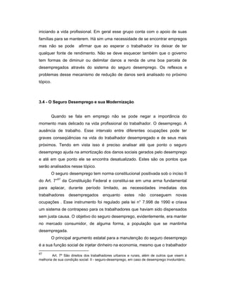 iniciando a vida profissional. Em geral esse grupo conta com o apoio de suas
famílias para se manterem. Há sim uma necessidade de se encontrar empregos
mas não se pode afirmar que ao esperar o trabalhador ira deixar de ter
qualquer fonte de rendimento. Não se deve esquecer também que o governo
tem formas de diminuir ou delimitar danos a renda de uma boa parcela de
desempregados através do sistema do seguro desemprego. Os reflexos e
problemas desse mecanismo de redução de danos será analisado no próximo
tópico.
3.4 - O Seguro Desemprego e sua Modernização
Quando se fala em emprego não se pode negar a importância do
momento mais delicado na vida profissional do trabalhador. O desemprego. A
ausência de trabalho. Esse intervalo entre diferentes ocupações pode ter
graves conseqüências na vida do trabalhador desempregado e de seus mais
próximos. Tendo em vista isso é preciso analisar até que ponto o seguro
desemprego ajuda na amortização dos danos sociais gerados pelo desemprego
e até em que ponto ele se encontra desatualizado. Estes são os pontos que
serão analisados nesse tópico.
O seguro desemprego tem norma constitucional positivada sob o inciso II
do Art. 7°67
da Constituição Federal e constitui-se em uma arma fundamental
para aplacar, durante período limitado, as necessidades imediatas dos
trabalhadores desempregados enquanto estes não conseguem novas
ocupações . Esse instrumento foi regulado pela lei n° 7.998 de 1990 e criava
um sistema de contrapeso para os trabalhadores que haviam sido dispensados
sem justa causa. O objetivo do seguro desemprego, evidentemente, era manter
no mercado consumidor, de alguma forma, a população que se mantinha
desempregada.
O principal argumento estatal para a manutenção do seguro desemprego
é a sua função social de injetar dinheiro na economia, mesmo que o trabalhador
67
Art. 7º São direitos dos trabalhadores urbanos e rurais, além de outros que visem à
melhoria de sua condição social: II - seguro-desemprego, em caso de desemprego involuntário;
 