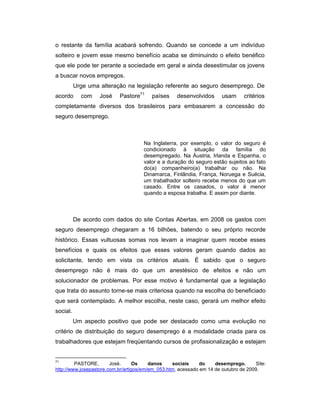 o restante da família acabará sofrendo. Quando se concede a um indivíduo
solteiro e jovem esse mesmo benefício acaba se diminuindo o efeito benéfico
que ele pode ter perante a sociedade em geral e ainda desestimular os jovens
a buscar novos empregos.
Urge uma alteração na legislação referente ao seguro desemprego. De
acordo com José Pastore71
países desenvolvidos usam critérios
completamente diversos dos brasileiros para embasarem a concessão do
seguro desemprego.
Na Inglaterra, por exemplo, o valor do seguro é
condicionado à situação da família do
desempregado. Na Áustria, Irlanda e Espanha, o
valor e a duração do seguro estão sujeitos ao fato
do(a) companheiro(a) trabalhar ou não. Na
Dinamarca, Finlândia, França, Noruega e Suécia,
um trabalhador solteiro recebe menos do que um
casado. Entre os casados, o valor é menor
quando a esposa trabalha. E assim por diante.
De acordo com dados do site Contas Abertas, em 2008 os gastos com
seguro desemprego chegaram a 16 bilhões, batendo o seu próprio recorde
histórico. Essas vultuosas somas nos levam a imaginar quem recebe esses
benefícios e quais os efeitos que esses valores geram quando dados ao
solicitante, tendo em vista os critérios atuais. É sabido que o seguro
desemprego não é mais do que um anestésico de efeitos e não um
solucionador de problemas. Por esse motivo é fundamental que a legislação
que trata do assunto torne-se mais criteriosa quando na escolha do beneficiado
que será contemplado. A melhor escolha, neste caso, gerará um melhor efeito
social.
Um aspecto positivo que pode ser destacado como uma evolução no
critério de distribuição do seguro desemprego é a modalidade criada para os
trabalhadores que estejam freqüentando cursos de profissionalização e estejam
71
PASTORE, José. Os danos sociais do desemprego. Site:
http://www.josepastore.com.br/artigos/em/em_053.htm, acessado em 14 de outubro de 2009.
 