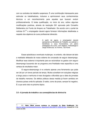 com os contratos de trabalho suspensos. É uma contribuição interessante para
estimular os trabalhadores, inclusive a aprimorarem seus conhecimentos
técnicos e um reconhecimento para aqueles que buscam evoluir
profissionalmente. O bolsa qualificação, no inicio do ano, sofreu algumas
modificações positivas, através da resolução 591 aprovada pelo Conselho
Deliberativo do Fundo de Amparo ao Trabalhador. De acordo com o portal de
notícias G172
o empregador deverá agora fornecer informações detalhadas a
respeito dos objetivos do curso profissional oferecido.
A partir de agora, o empregador deverá
apresentar ao Ministério do Trabalho, ao solicitar o
benefícios a seus funcionários, um plano
pedagógico do curso, com objetivo, metodologia e
carga horária de, no mínimo, 120 horas.
Essas episódicas e eventuais mudanças, no entanto, não deixam de lado
a realidade defasada de nosso sistema de concessão de seguro desemprego.
Modificar esse sistema é importante para se racionalizar os gastos com seguro
desemprego buscando dar ao programa uma finalidade mais específica e uma
certeza de resultados maior.
O seguro-desemprego é no entanto apenas uma ferramenta que pode
ser útil por um breve período de tempo. Muitos acreditam em soluções mágicas
a longo prazo e nenhuma é mais divulgada e difundida que a ideia de jornadas
de trabalho menores. Os efeitos práticos dessa medida já foram sentidos em
diversos países onde foi aplicada. O saldo, como de praxe, sempre foi negativo.
É o que será visto no próximo tópico.
3.5 - A jornada de trabalho e as conseqüências de diminuí-la
72
G1. Diário Oficial anuncia mudança na concessão do Bolsa Qualificação. Site:
http://g1.globo.com/Noticias/Economia_Negocios/0,,MUL998701-9356,00.html, acessado em 14 de
outubrode2009.
 