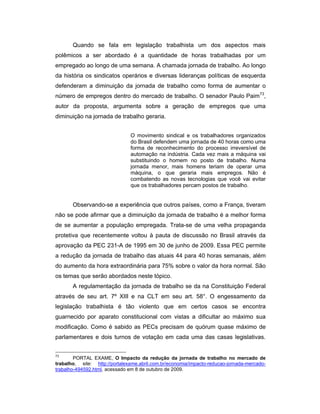 Quando se fala em legislação trabalhista um dos aspectos mais
polêmicos a ser abordado é a quantidade de horas trabalhadas por um
empregado ao longo de uma semana. A chamada jornada de trabalho. Ao longo
da história os sindicatos operários e diversas lideranças políticas de esquerda
defenderam a diminuição da jornada de trabalho como forma de aumentar o
número de empregos dentro do mercado de trabalho. O senador Paulo Paim73
,
autor da proposta, argumenta sobre a geração de empregos que uma
diminuição na jornada de trabalho geraria.
O movimento sindical e os trabalhadores organizados
do Brasil defendem uma jornada de 40 horas como uma
forma de reconhecimento do processo irreversível de
automação na indústria. Cada vez mais a máquina vai
substituindo o homem no posto de trabalho. Numa
jornada menor, mais homens teriam de operar uma
máquina, o que geraria mais empregos. Não é
combatendo as novas tecnologias que você vai evitar
que os trabalhadores percam postos de trabalho.
Observando-se a experiência que outros países, como a França, tiveram
não se pode afirmar que a diminuição da jornada de trabalho é a melhor forma
de se aumentar a população empregada. Trata-se de uma velha propaganda
protetiva que recentemente voltou à pauta de discussão no Brasil através da
aprovação da PEC 231-A de 1995 em 30 de junho de 2009. Essa PEC permite
a redução da jornada de trabalho das atuais 44 para 40 horas semanais, além
do aumento da hora extraordinária para 75% sobre o valor da hora normal. São
os temas que serão abordados neste tópico.
A regulamentação da jornada de trabalho se da na Constituição Federal
através de seu art. 7º XIII e na CLT em seu art. 58°. O engessamento da
legislação trabalhista é tão violento que em certos casos se encontra
guarnecido por aparato constitucional com vistas a dificultar ao máximo sua
modificação. Como é sabido as PECs precisam de quórum quase máximo de
parlamentares e dois turnos de votação em cada uma das casas legislativas.
73
PORTAL EXAME, O Impacto da redução da jornada de trabalho no mercado de
trabalho, site: http://portalexame.abril.com.br/economia/impacto-reducao-jornada-mercado-
trabalho-494592.html, acessado em 8 de outubro de 2009.
 