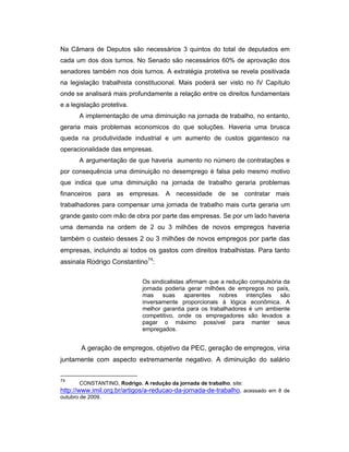 Na Câmara de Deputos são necessários 3 quintos do total de deputados em
cada um dos dois turnos. No Senado são necessários 60% de aprovação dos
senadores também nos dois turnos. A extratégia protetiva se revela positivada
na legislação trabalhista constitucional. Mais poderá ser visto no IV Capítulo
onde se analisará mais profundamente a relação entre os direitos fundamentais
e a legislação protetiva.
A implementação de uma diminuição na jornada de trabalho, no entanto,
geraria mais problemas economicos do que soluções. Haveria uma brusca
queda na produtividade industrial e um aumento de custos gigantesco na
operacionalidade das empresas.
A argumentação de que haveria aumento no número de contratações e
por consequência uma diminuição no desemprego é falsa pelo mesmo motivo
que indica que uma diminuição na jornada de trabalho geraria problemas
financeiros para as empresas. A necessidade de se contratar mais
trabalhadores para compensar uma jornada de trabalho mais curta geraria um
grande gasto com mão de obra por parte das empresas. Se por um lado haveria
uma demanda na ordem de 2 ou 3 milhões de novos empregos haveria
também o custeio desses 2 ou 3 milhões de novos empregos por parte das
empresas, incluindo ai todos os gastos com direitos trabalhistas. Para tanto
assinala Rodrigo Constantino74
:
Os sindicalistas afirmam que a redução compulsória da
jornada poderia gerar milhões de empregos no país,
mas suas aparentes nobres intenções são
inversamente proporcionais à lógica econômica. A
melhor garantia para os trabalhadores é um ambiente
competitivo, onde os empregadores são levados a
pagar o máximo possível para manter seus
empregados.
A geração de empregos, objetivo da PEC, geração de empregos, viria
juntamente com aspecto extremamente negativo. A diminuição do salário
74
CONSTANTINO, Rodrigo. A redução da jornada de trabalho, site:
http://www.imil.org.br/artigos/a-reducao-da-jornada-de-trabalho, acessado em 8 de
outubro de 2009.
 