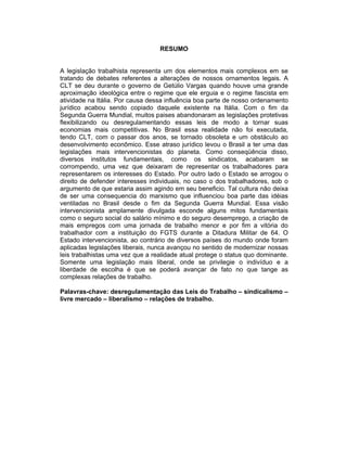 RESUMO
A legislação trabalhista representa um dos elementos mais complexos em se
tratando de debates referentes a alterações de nossos ornamentos legais. A
CLT se deu durante o governo de Getúlio Vargas quando houve uma grande
aproximação ideológica entre o regime que ele erguia e o regime fascista em
atividade na Itália. Por causa dessa influência boa parte de nosso ordenamento
jurídico acabou sendo copiado daquele existente na Itália. Com o fim da
Segunda Guerra Mundial, muitos paises abandonaram as legislações protetivas
flexibilizando ou desregulamentando essas leis de modo a tornar suas
economias mais competitivas. No Brasil essa realidade não foi executada,
tendo CLT, com o passar dos anos, se tornado obsoleta e um obstáculo ao
desenvolvimento econômico. Esse atraso jurídico levou o Brasil a ter uma das
legislações mais intervencionistas do planeta. Como conseqüência disso,
diversos institutos fundamentais, como os sindicatos, acabaram se
corrompendo, uma vez que deixaram de representar os trabalhadores para
representarem os interesses do Estado. Por outro lado o Estado se arrogou o
direito de defender interesses individuais, no caso o dos trabalhadores, sob o
argumento de que estaria assim agindo em seu beneficio. Tal cultura não deixa
de ser uma consequencia do marxismo que influenciou boa parte das idéias
ventiladas no Brasil desde o fim da Segunda Guerra Mundial. Essa visão
intervencionista amplamente divulgada esconde alguns mitos fundamentais
como o seguro social do salário mínimo e do seguro desemprego, a criação de
mais empregos com uma jornada de trabalho menor e por fim a vitória do
trabalhador com a instituição do FGTS durante a Ditadura Militar de 64. O
Estado intervencionista, ao contrário de diversos países do mundo onde foram
aplicadas legislações liberais, nunca avançou no sentido de modernizar nossas
leis trabalhistas uma vez que a realidade atual protege o status quo dominante.
Somente uma legislação mais liberal, onde se privilegie o indivíduo e a
liberdade de escolha é que se poderá avançar de fato no que tange as
complexas relações de trabalho.
Palavras-chave: desregulamentação das Leis do Trabalho – sindicalismo –
livre mercado – liberalismo – relações de trabalho.
 