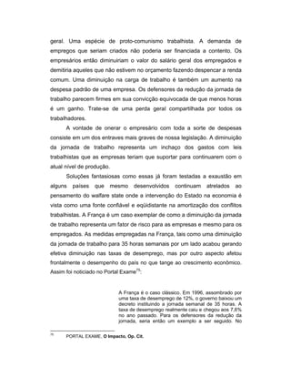 geral. Uma espécie de proto-comunismo trabalhista. A demanda de
empregos que seriam criados não poderia ser financiada a contento. Os
empresários então diminuiriam o valor do salário geral dos empregados e
demitiria aqueles que não estivem no orçamento fazendo despencar a renda
comum. Uma diminuição na carga de trabalho é também um aumento na
despesa padrão de uma empresa. Os defensores da redução da jornada de
trabalho parecem firmes em sua convicção equivocada de que menos horas
é um ganho. Trate-se de uma perda geral compartilhada por todos os
trabalhadores.
A vontade de onerar o empresário com toda a sorte de despesas
consiste em um dos entraves mais graves de nossa legislação. A diminuição
da jornada de trabalho representa um inchaço dos gastos com leis
trabalhistas que as empresas teriam que suportar para continuarem com o
atual nível de produção.
Soluções fantasiosas como essas já foram testadas a exaustão em
alguns países que mesmo desenvolvidos continuam atrelados ao
pensamento do walfare state onde a intervenção do Estado na economia é
vista como uma fonte confiável e eqüidistante na amortização dos conflitos
trabalhistas. A França é um caso exemplar de como a diminuição da jornada
de trabalho representa um fator de risco para as empresas e mesmo para os
empregados. As medidas empregadas na França, tais como uma diminuição
da jornada de trabalho para 35 horas semanais por um lado acabou gerando
efetiva diminuição nas taxas de desemprego, mas por outro aspecto afetou
frontalmente o desempenho do país no que tange ao crescimento econômico.
Assim foi noticiado no Portal Exame75
:
A França é o caso clássico. Em 1996, assombrado por
uma taxa de desemprego de 12%, o governo baixou um
decreto instituindo a jornada semanal de 35 horas. A
taxa de desemprego realmente caiu e chegou aos 7,6%
no ano passado. Para os defensores da redução da
jornada, seria então um exemplo a ser seguido. No
75
PORTAL EXAME, O Impacto, Op. Cit.
 