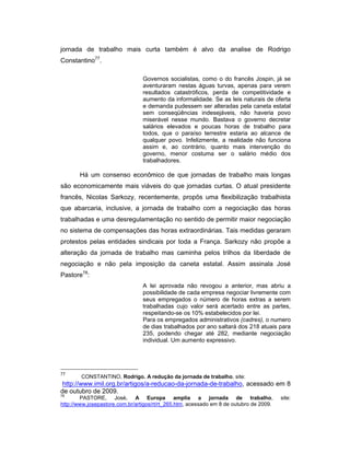 jornada de trabalho mais curta também é alvo da analise de Rodrigo
Constantino77
.
Governos socialistas, como o do francês Jospin, já se
aventuraram nestas águas turvas, apenas para verem
resultados catastróficos, perda de competitividade e
aumento da informalidade. Se as leis naturais de oferta
e demanda pudessem ser alteradas pela caneta estatal
sem conseqüências indesejáveis, não haveria povo
miserável nesse mundo. Bastava o governo decretar
salários elevados e poucas horas de trabalho para
todos, que o paraíso terrestre estaria ao alcance de
qualquer povo. Infelizmente, a realidade não funciona
assim e, ao contrário, quanto mais intervenção do
governo, menor costuma ser o salário médio dos
trabalhadores.
Há um consenso econômico de que jornadas de trabalho mais longas
são economicamente mais viáveis do que jornadas curtas. O atual presidente
francês, Nicolas Sarkozy, recentemente, propôs uma flexibilização trabalhista
que abarcaria, inclusive, a jornada de trabalho com a negociação das horas
trabalhadas e uma desregulamentação no sentido de permitir maior negociação
no sistema de compensações das horas extraordinárias. Tais medidas geraram
protestos pelas entidades sindicais por toda a França. Sarkozy não propõe a
alteração da jornada de trabalho mas caminha pelos trilhos da liberdade de
negociação e não pela imposição da caneta estatal. Assim assinala José
Pastore78
:
A lei aprovada não revogou a anterior, mas abriu a
possibilidade de cada empresa negociar livremente com
seus empregados o número de horas extras a serem
trabalhadas cujo valor será acertado entre as partes,
respeitando-se os 10% estabelecidos por lei.
Para os empregados administrativos (cadres), o numero
de dias trabalhados por ano saltará dos 218 atuais para
235, podendo chegar até 282, mediante negociação
individual. Um aumento expressivo.
77
CONSTANTINO, Rodrigo. A redução da jornada de trabalho, site:
http://www.imil.org.br/artigos/a-reducao-da-jornada-de-trabalho, acessado em 8
de outubro de 2009.
78
PASTORE, José. A Europa amplia a jornada de trabalho, site:
http://www.josepastore.com.br/artigos/rt/rt_265.htm, acessado em 8 de outubro de 2009.
 