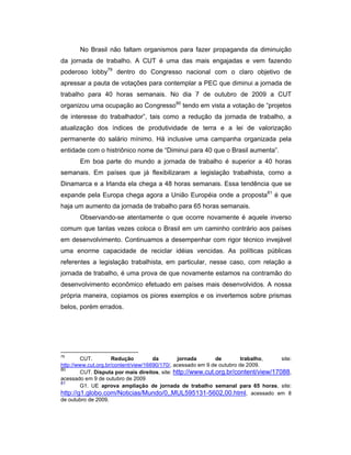 No Brasil não faltam organismos para fazer propaganda da diminuição
da jornada de trabalho. A CUT é uma das mais engajadas e vem fazendo
poderoso lobby79
dentro do Congresso nacional com o claro objetivo de
apressar a pauta de votações para contemplar a PEC que diminui a jornada de
trabalho para 40 horas semanais. No dia 7 de outubro de 2009 a CUT
organizou uma ocupação ao Congresso80
tendo em vista a votação de “projetos
de interesse do trabalhador”, tais como a redução da jornada de trabalho, a
atualização dos índices de produtividade de terra e a lei de valorização
permanente do salário mínimo. Há inclusive uma campanha organizada pela
entidade com o histriônico nome de “Diminui para 40 que o Brasil aumenta”.
Em boa parte do mundo a jornada de trabalho é superior a 40 horas
semanais. Em países que já flexibilizaram a legislação trabalhista, como a
Dinamarca e a Irlanda ela chega a 48 horas semanais. Essa tendência que se
expande pela Europa chega agora a União Européia onde a proposta81
é que
haja um aumento da jornada de trabalho para 65 horas semanais.
Observando-se atentamente o que ocorre novamente é aquele inverso
comum que tantas vezes coloca o Brasil em um caminho contrário aos países
em desenvolvimento. Continuamos a desempenhar com rigor técnico invejável
uma enorme capacidade de reciclar idéias vencidas. As políticas públicas
referentes a legislação trabalhista, em particular, nesse caso, com relação a
jornada de trabalho, é uma prova de que novamente estamos na contramão do
desenvolvimento econômico efetuado em países mais desenvolvidos. A nossa
própria maneira, copiamos os piores exemplos e os invertemos sobre prismas
belos, porém errados.
79
CUT. Redução da jornada de trabalho, site:
http://www.cut.org.br/content/view/16690/170/, acessado em 9 de outubro de 2009.
80
CUT. Disputa por mais direitos, site: http://www.cut.org.br/content/view/17088,
acessado em 9 de outubro de 2009
81
G1. UE aprova ampliação de jornada de trabalho semanal para 65 horas, site:
http://g1.globo.com/Noticias/Mundo/0,,MUL595131-5602,00.html, acessado em 8
de outubro de 2009.
 