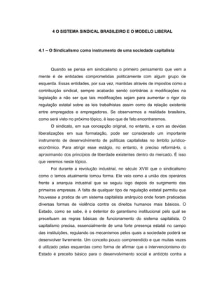 4 O SISTEMA SINDICAL BRASILEIRO E O MODELO LIBERAL
4.1 – O Sindicalismo como instrumento de uma sociedade capitalista
Quando se pensa em sindicalismo o primeiro pensamento que vem a
mente é de entidades comprometidas politicamente com algum grupo de
esquerda. Essas entidades, por sua vez, mantidas através de impostos como a
contribuição sindical, sempre acabarão sendo contrárias a modificações na
legislação a não ser que tais modificações sejam para aumentar o rigor da
regulação estatal sobre as leis trabalhistas assim como da relação existente
entre empregados e empregadores. Se observarmos a realidade brasileira,
como será visto no próximo tópico, é isso que de fato encontraremos.
O sindicato, em sua concepção original, no entanto, e com as devidas
liberalizações em sua formatação, pode ser considerado um importante
instrumento de desenvolvimento de políticas capitalistas no âmbito jurídico-
econômico. Para atingir esse estágio, no entanto, é preciso reformá-lo, o
aproximando dos princípios de liberdade existentes dentro do mercado. É isso
que veremos neste tópico.
Foi durante a revolução industrial, no século XVIII que o sindicalismo
como o temos atualmente tomou forma. Ele veio como a união dos operários
frente a anarquia industrial que se seguiu logo depois do surgimento das
primeiras empresas. A falta de qualquer tipo de regulação estatal permitiu que
houvesse a pratica de um sistema capitalista anárquico onde foram praticadas
diversas formas de violência contra os direitos humanos mais básicos. O
Estado, como se sabe, é o detentor do garantismo institucional pelo qual se
preceituam as regras básicas de funcionamento do sistema capitalista. O
capitalismo precisa, essencialmente de uma forte presença estatal no campo
das instituições, regulando os mecanismos pelos quais a sociedade poderá se
desenvolver livremente. Um conceito pouco compreendido e que muitas vezes
é utilizado pelas esquerdas como forma de afirmar que o intervencionismo do
Estado é preceito básico para o desenvolvimento social e antídoto contra a
 