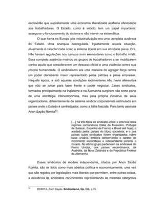 escravidão que supostamente uma economia liberalizada acabaria oferecendo
aos trabalhadores. O Estado, como é sabido, tem um papel importante:
assegurar o funcionamento do sistema e não intervir na sistemática.
O que havia na Europa pós industrialização era uma completa ausência
do Estado. Uma anarquia desregulada. Injustamente aquela situação,
atualmente é caracterizada como o sistema liberal em sua atividade plena. Ora.
Não haviam regulações nos campos mais elementares como o trabalho infatil.
Essa completa ausência motivou os grupos de trabalhadores a se mobilizarem
contra aquilo que consideravam um descaso oficial e uma violência contra sua
própria humanidade. O sindicalismo era uma maneira de agregar força contra
um poder claramente maior representado pelos patrões e pelas empresas.
Naquela época, e sob aquelas condições rudimentares não havia alternativa
que não se juntar para fazer frente e poder negociar. Esses sindicatos,
formados principalmente na Inglaterra e na Alemanha surgiram não como parte
de uma estratégia intervencionista, mas pela própria iniciativa de seus
organizadores, diferentemente do sistema sindical corporativista estimulado em
países onde o Estado é centralizador, como a Itália fascista. Para tanto assinala
Arion Sayão Romita82
:
[....] há três tipos de sindicato único: o previsto pelos
regimes corporativos (Itália de Mussolini, Portugal
de Salazar, Espanha de Franco e Brasil até hoje); o
adotado pelos países do bloco socialista; e o dos
países cujos sindicatos foram organizados sobre
base unitária, embora conservando o caráter de
movimento espontâneo e independente perante o
Estado. No último grupo pertencem os sindicatos do
Reino Unidos, dos países escandinavos, da
Austrália, da Nova Zelândia e da República Federal
da Alemanha.
Esses sindicatos de modelo independente, citados por Arion Sayão
Romita, são os tidos como mais abertos política e economicamente, uma vez
que são regidos por legislações mais liberais que permitem, entre outras coisas,
a existência de sindicatos concorrentes representando as mesmas categorias
82
ROMITA, Arion Sayão. Sindicalismo, Op. Cit., p.15.
 