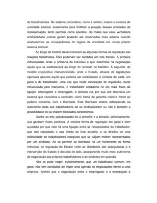 de trabalhadores. No sistema corporativo, como é sabido, impera o sistema de
unicidade sindical, exatamente para fortificar a posição dessas entidades de
representação, tanto patronal como operária. Os males que essa verdadeira
arbitrariedade judicial geram poderão ser observados mais adiante quando
analisaremos as conseqüências do regime de unicidade em nosso próprio
sistema sindical.
Ao longo da história desenvolveram-se algumas formas de regulação das
relações trabalhistas. Elas poderiam ser divididas em três frentes. A primeira
individualista, onde a primazia do indivíduo é que determina na negociação
aquilo que se estabelecerá ao longo do contrato de trabalho. A segunda, do
modelo corporativo intervencionista, onde o Estado, através de legislações
rigorosas assume aquilo que poderia ser considerado a vontade da parte, em
geral a do trabalhador, uma vez que nesta concepção de regulação, muito
influenciada pelo marxismo, o trabalhador consistiria no elo mais fraco da
ligação empregador e empregado. A terceira via, por sua vez abarcaria um
sistema que coexistiria o sindicato, como forma de garantia coletiva frente ao
poderio industrial, com a liberdade. Esta liberdade estaria estabelecida na
autonomia dada aos trabalhadores de se sindicalizarem ou não e também a
possibilidade de se criarem sindicatos concorrentes.
Dentre as três possibilidades foi a primeira e a terceira, principalmente,
que geraram frutos positivos. A terceira forma de regulação em geral é bem
sucedida por que nela há uma ligação entre as necessidades do trabalhador,
que tem respeitado o seu direito de livre escolha, e os direitos de uma
coletividade de trabalhadores inseguros que se julgam melhor representados
por um sindicato. Ao se permitir tal liberdade há um incremento na forma
individual de regulação do Estado onde as liberdades são asseguradas e a
intervenção do Estado é deixada de lado, assegurando muito mais autonomia
de negociação aos próprios trabalhadores e ao sindicato em questão.
Não se pode negar, evidentemente, que um trabalhador comum, em
geral, não tem condições de impor uma agenda de negociações frente a uma
empresa. Admitir que a negociação entre o empregador e o empregado é
 