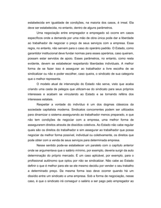 estabelecida em igualdade de condições, na maioria dos casos, é irreal. Ela
deve ser estabelecida, no entanto, dentro de alguns parâmetros.
Uma negociação entre empregador e empregado só ocorre em casos
específicos onde a demanda por uma mão de obra única pode dar a liberdade
ao trabalhador de negociar o preço de seus serviços com a empresa. Essa
regra, no entanto, não servem para o caso do operário padrão. O Estado, como
garantidor institucional deve fundar normas para esses operários, caso queiram,
possam estar servidos de apoio. Esses parâmetros, no entanto, como resta
evidente, devem se estabelecer respeitando liberdades individuais. A melhor
forma de se fazer isso é assegurar ao trabalhador a livre escolha de se
sindicalizar ou não e poder escolher, caso queira, o sindicato de sua categoria
que o melhor representa.
O modelo atual de intervenção do Estado não serve, visto que acaba
criando uma casta de pelegos que utilizam-se do sindicato para seus próprios
interesses e acabam se vinculando ao Estado e se tornando reféns dos
interesses estatais.
Respeitar a vontade do indivíduo é um dos dogmas clássicos da
sociedade capitalista moderna. Sindicatos concorrentes podem ser utilizados
para dinamizar o sistema assegurando ao trabalhador menos preparado, e que
não tem condições de negociar com a empresa, uma melhor forma de
assegurarem direitos através de dissídios coletivos. Ao Estado não cabe regular
quais são os direitos do trabalhador e sim assegurar ao trabalhador que possa
negociar da melhor forma possível, individual ou coletivamente, os direitos que
pode obter com a venda de seus serviços para determinada empresa.
Nesse sentido pode-se estabelecer um paralelo com o capítulo anterior
onde se argumentava que o salário mínimo, por exemplo, deveria surgir da auto
determinação do próprio mercado. É um caso aplicável, por exemplo, para o
profissional autônomo que optou por não se sindicalizar. Não cabe ao Estado
definir o que é melhor para ele se ele mesmo decidiu por vender o seu trabalho
a determinado preço. Da mesma forma isso deve ocorrer quando há um
dissídio entre um sindicato e uma empresa. Sob a forma de negociação, nesse
caso, é que o sindicato irá conseguir o salário a ser pago pelo empregador ao
 