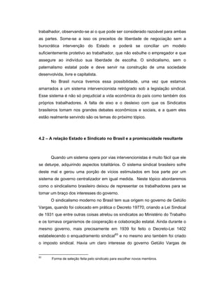 trabalhador, observando-se ai o que pode ser considerado razoável para ambas
as partes. Some-se a isso os preceitos de liberdade de negociação sem a
burocrática intervenção do Estado e poderá se conciliar um modelo
suficientemente protetivo ao trabalhador, que não esbulhe o empregador e que
assegure ao indivíduo sua liberdade de escolha. O sindicalismo, sem o
paternalismo estatal pode e deve servir na construção de uma sociedade
desenvolvida, livre e capitalista.
No Brasil nunca tivemos essa possibilidade, uma vez que estamos
amarrados a um sistema intervencionista retrógrado sob a legislação sindical.
Esse sistema é não só prejudicial a vida econômica do país como também dos
próprios trabalhadores. A falta de eixo e o desleixo com que os Sindicatos
brasileiros tomam nos grandes debates econômicos e sociais, e a quem eles
estão realmente servindo são os temas do próximo tópico.
4.2 – A relação Estado e Sindicato no Brasil e a promiscuidade resultante
Quando um sistema opera por vias intervencionistas é muito fácil que ele
se deturpe, adquirindo aspectos totalitários. O sistema sindical brasileiro sofre
deste mal e gerou uma porção de vícios estimulados em boa parte por um
sistema de governo centralizador em igual medida. Neste tópico abordaremos
como o sindicalismo brasileiro deixou de representar os trabalhadores para se
tornar um braço dos interesses do governo.
O sindicalismo moderno no Brasil tem sua origem no governo de Getúlio
Vargas, quando foi colocado em prática o Decreto 19770, criando a Lei Sindical
de 1931 que entre outras coisas atrelou os sindicatos ao Ministério do Trabalho
e os tornava organismos de cooperação e colaboração estatal. Ainda durante o
mesmo governo, mais precisamente em 1939 foi feito o Decreto-Lei 1402
estabelecendo o enquadramento sindical83
e no mesmo ano também foi criado
o imposto sindical. Havia um claro interesse do governo Getúlio Vargas de
83
Forma de seleção feita pelo sindicato para escolher novos membros.
 