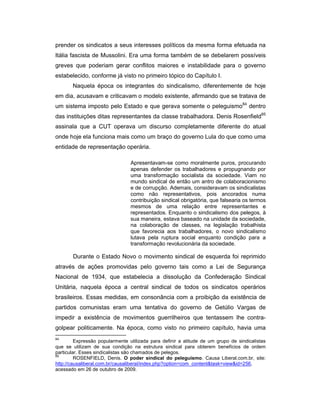 prender os sindicatos a seus interesses políticos da mesma forma efetuada na
Itália fascista de Mussolini. Era uma forma também de se debelarem possíveis
greves que poderiam gerar conflitos maiores e instabilidade para o governo
estabelecido, conforme já visto no primeiro tópico do Capítulo I.
Naquela época os integrantes do sindicalismo, diferentemente de hoje
em dia, acusavam e criticavam o modelo existente, afirmando que se tratava de
um sistema imposto pelo Estado e que gerava somente o peleguismo84
dentro
das instituições ditas representantes da classe trabalhadora. Denis Rosenfield85
assinala que a CUT operava um discurso completamente diferente do atual
onde hoje ela funciona mais como um braço do governo Lula do que como uma
entidade de representação operária.
Apresentavam-se como moralmente puros, procurando
apenas defender os trabalhadores e propugnando por
uma transformação socialista da sociedade. Viam no
mundo sindical de então um antro de colaboracionismo
e de corrupção. Ademais, consideravam os sindicalistas
como não representativos, pois ancorados numa
contribuição sindical obrigatória, que falsearia os termos
mesmos de uma relação entre representantes e
representados. Enquanto o sindicalismo dos pelegos, à
sua maneira, estava baseado na unidade da sociedade,
na colaboração de classes, na legislação trabalhista
que favorecia aos trabalhadores, o novo sindicalismo
lutava pela ruptura social enquanto condição para a
transformação revolucionária da sociedade.
Durante o Estado Novo o movimento sindical de esquerda foi reprimido
através de ações promovidas pelo governo tais como a Lei de Segurança
Nacional de 1934, que estabelecia a dissolução da Confederação Sindical
Unitária, naquela época a central sindical de todos os sindicatos operários
brasileiros. Essas medidas, em consonância com a proibição da existência de
partidos comunistas eram uma tentativa do governo de Getúlio Vargas de
impedir a existência de movimentos guerrilheiros que tentassem lhe contra-
golpear politicamente. Na época, como visto no primeiro capítulo, havia uma
84
Expressão popularmente utilizada para definir a atitude de um grupo de sindicalistas
que se utilizam de sua condição na estrutura sindical para obterem benefícios de ordem
particular. Esses sindicalistas são chamados de pelegos.
85
ROSENFIELD, Denis. O poder sindical do peleguismo. Causa Liberal.com.br, site:
http://causaliberal.com.br/causaliberal/index.php?option=com_content&task=view&id=256,
acessado em 26 de outubro de 2009.
 