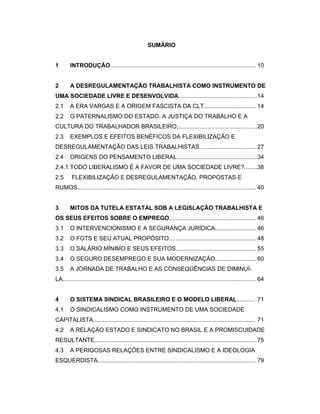 SUMÁRIO
1 INTRODUÇÃO......................................................................................... 10
2 A DESREGULAMENTAÇÃO TRABALHISTA COMO INSTRUMENTO DE
UMA SOCIEDADE LIVRE E DESENVOLVIDA................................................14
2.1 A ERA VARGAS E A ORIGEM FASCISTA DA CLT................................ 14
2.2 O PATERNALISMO DO ESTADO, A JUSTIÇA DO TRABALHO E A
CULTURA DO TRABALHADOR BRASILEIRO.................................................20
2.3 EXEMPLOS E EFEITOS BENÉFICOS DA FLEXIBILIZAÇÃO E
DESREGULAMENTAÇÃO DAS LEIS TRABALHISTAS...................................27
2.4 ORIGENS DO PENSAMENTO LIBERAL.................................................34
2.4.1 TODO LIBERALISMO É A FAVOR DE UMA SOCIEDADE LIVRE?........38
2.5 FLEXIBILIZAÇÃO E DESREGULAMENTAÇÃO, PROPOSTAS E
RUMOS............................................................................................................. 40
3 MITOS DA TUTELA ESTATAL SOB A LEGISLAÇÃO TRABALHISTA E
OS SEUS EFEITOS SOBRE O EMPREGO..................................................... 46
3.1 O INTERVENCIONISMO E A SEGURANÇA JURÍDICA......................... 46
3.2 O FGTS E SEU ATUAL PROPÓSITO..................................................... 48
3.3 O SALÁRIO MÍNIMO E SEUS EFEITOS................................................. 55
3.4 O SEGURO DESEMPREGO E SUA MODERNIZAÇÃO......................... 60
3.5 A JORNADA DE TRABALHO E AS CONSEQÜÊNCIAS DE DIMINUÍ-
LA...................................................................................................................... 64
4 O SISTEMA SINDICAL BRASILEIRO E O MODELO LIBERAL........... 71
4.1 O SINDICALISMO COMO INSTRUMENTO DE UMA SOCIEDADE
CAPITALISTA................................................................................................... 71
4.2 A RELAÇÃO ESTADO E SINDICATO NO BRASIL E A PROMISCUIDADE
RESULTANTE...................................................................................................75
4.3 A PERIGOSAS RELAÇÕES ENTRE SINDICALISMO E A IDEOLOGIA
ESQUERDISTA.................................................................................................79
 