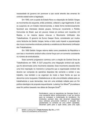 necessidade do governo em promover a paz social através das amarras do
controle estatal sobre a legislação.
Em 1945, com a queda do Estado Novo e a deposição de Getúlio Vargas
os movimentos de esquerda, então proibidos, voltaram a agir legalmente. E sob
os auspícios de um Estado intervencionista, e desta forma tendenciosamente
favorável aos interesses desses grupos, formou-se novamente o Partido
Comunista do Brasil, que em poucos meses já contava com duzentos mil
filiados, e na mesma época criou-se o Movimento Unificador dos
Trabalhadores. O governo de Eurico Gaspar Dutra, considerado por muitos
como fantoche de Getúlio Vargas, tentou a todo custo impedir a popularização
dos novos movimentos sindicais proibindo a existência do Movimento Unificador
dos Trabalhadores.
Em 1950 Getúlio Vargas retorna eleito como presidente da República e
com isso o movimento sindical volta a tomar força com um aumento consistente
no número de sindicalizados.
Esse aumento progressivo culminou com a criação da Central Única de
Trabalhadores em 1983. A CUT propunha uma integração sindical sob aquilo
que foi denominado como movimento classista. Esse movimento classista tinha
uma livre inspiração no marxismo e propunha que a organização sindical não
deveria ser composta de operários dispostos tão somente a vender o seu
trabalho, mas também a se organizar de modo a fazer frente ao que se
denomina como burguesia. Estabelecia-se ai não uma entidade voltada para os
trabalhadores e suas demandas, mas sim uma entidade voltada para um fim
político-ideológico de proposta esquerdizante. Ludwing Von Mises86
já analisava
esse fim político baseado nas idéias de Georges Sorel87
.
Sindicalismo, para os seguidores de Georges Sorel, é
uma excelente tática revolucionária a que se recorre
para se conseguir a implantação do socialismo. Os
sindicatos, pensam eles, não deveriam desperdiçar
seus esforços procurando melhorar a situação dos
assalariados no contexto de uma ordem capitalista.
Deveriam partir para a ação direta, para uma ação
86
MISES, Ludwing Von. A Ação Humana, Op. Cit., p.1107.
87
Teórico do sindicalismo revolucionário.
 
