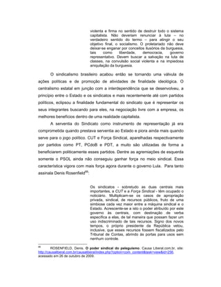 violenta e firma no sentido de destruir todo o sistema
capitalista. Não deveriam renunciar à luta – no
verdadeiro sentido do termo – para atingir o seu
objetivo final, o socialismo. O proletariado não deve
deixar-se enganar por conceitos ilusórios da burguesia,
tais como liberdade, democracia, governo
representativo. Devem buscar a salvação na luta de
classes, na convulsão social violenta e na impiedosa
aniquilação da burguesia.
O sindicalismo brasileiro acabou então se tornando uma válvula de
ações políticas e de promoção de atividades de finalidade ideológica. O
centralismo estatal em junção com a interdependência que se desenvolveu, a
princípio entre o Estado e os sindicatos e mais recentemente até com partidos
políticos, eclipsou a finalidade fundamental do sindicato que é representar os
seus integrantes buscando para eles, na negociação livre com a empresa, os
melhores benefícios dentro de uma realidade capitalista.
A serventia do Sindicato como instrumento de representação já era
comprometida quando prestava serventia ao Estado e piora ainda mais quando
serve para o jogo político. CUT e Força Sindical, aparelhadas respectivamente
por partidos como PT, PCdoB e PDT, a muito são utilizadas de forma a
beneficiarem politicamente esses partidos. Dentre as agremiações de esquerda
somente o PSOL ainda não conseguiu ganhar força no meio sindical. Essa
característica vigora com mais força agora durante o governo Lula. Para tanto
assinala Denis Rosenfield88
:
Os sindicatos - sobretudo as duas centrais mais
importantes, a CUT e a Força Sindical - têm ocupado o
noticiário. Multiplicam-se os casos de apropriação
privada, sindical, de recursos públicos, fruto de uma
simbiose cada vez maior entre a máquina sindical e o
Estado. Acrescente-se a isto o poder atribuído por este
governo às centrais, com destinação de verba
específica a elas, de tal maneira que possam fazer um
uso indiscriminado de tais recursos. Signo dos novos
tempos, o próprio presidente da República vetou,
inclusive, que esses recursos fossem fiscalizados pelo
Tribunal de Contas, abrindo às portas para usos sem
nenhum controle.
88
ROSENFIELD, Denis. O poder sindical do peleguismo. Causa Liberal.com.br, site:
http://causaliberal.com.br/causaliberal/index.php?option=com_content&task=view&id=256,
acessado em 26 de outubro de 2009.
 