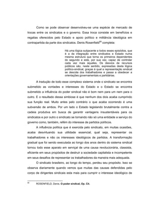 Como se pode observar desenvolveu-se uma espécie de mercado de
trocas entre os sindicatos e o governo. Essa troca consiste em benefícios e
regalias oferecidos pelo Estado e apoio político e militância ideológica em
contrapartida da parte dos sindicatos. Denis Rosenfield89
completa:
Há uma lógica subjacente a todos esses episódios, que
é a da integração entre sindicatos e Estado numa
mesma estrutura que torna os primeiros dependentes
do segundo e este, por sua vez, capaz de controlar
cada vez mais àqueles. Os desvios de recursos
públicos são, neste sentido, expressões desta lógica
político-sindical, graças à qual a representação sindical
se descola dos trabalhadores e passa a obedecer a
orientações governamentais e partidárias.
A tradução de todo esse complexo sistema onde o sindicato se encontra
submetido as vontades e interesses do Estado e o Estado se encontra
submetido a influência do poder sindical não é bom nem para um nem para o
outro. E o resultado dessa simbiose é que nenhum dos dois acaba cumprindo
sua função real. Muito antes pelo contrário o que acaba ocorrendo é uma
subversão de ambos. Por um lado o Estado legislando brutalmente contra a
cadeia produtiva em busca de garantir vantagens insustentáveis para os
sindicatos e por outro o sindicato se tornando não só uma entidade a serviço do
governo como, também, refém do interesse de partidos políticos.
A influência política que é exercida pelo sindicato, em muitas ocasiões,
acaba desvirtuando sua utilidade essencial, qual seja, representar os
trabalhadores e não os interesses ideológicos de partidos. A transformação
gradual que foi sendo executada ao longo dos anos dentro do sistema sindical
tornou todo esse aparato em serviçal de uma causa revolucionária, classista,
eficiente em seus propósitos de destruir a sociedade capitalista e incompetente
em seus desafios de representar os trabalhadores da maneira mais adequada.
O sindicato brasileiro, ao longo do tempo, perdeu seu propósito. Isso se
observa diariamente quando vemos que muitas das causas defendidas pelo
corpo de dirigentes sindicais esta mais para cumprir o interesse ideológico de
89
ROSENFIELD, Denis. O poder sindical, Op. Cit.
 