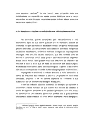 uma esquerda carnívora90
do que cumprir suas obrigações junto aos
trabalhadores. As conseqüências dessa guinada ideológica para o campo
esquerdista e o abandono das verdadeiras causas sindicais são os temas que
veremos no próximo tópico.
4.3 – A perigosas relações entre sindicalismo e a ideologia esquerdista
Os sindicatos, quando corrompidos pelo intervencionismo e pelo
totalitarismo, típico de que detém qualquer tipo de monopólio, acabam se
inclinando não para os interesses dos trabalhadores e sim para o interesse dos
próprios sindicatos. Esse envolvimento acaba atrelando o sindicato não para as
causas dos trabalhadores, envolvendo melhores condições de negociação nos
empregos, mas sim para causas ideológicas, que são vendidas como se
fossem as verdadeiras causas pelos quais os sindicatos devem se empenhar.
Essas causas muitas vezes passam longe das atribuições do sindicato e se
mesclam a ideias e teses que em nada se relacionam com essas funções.
Neste tópico observaremos como o sindicalismo pode se perder ao se envolver
com causas ideológicas de esquerda, muitas vezes perigosas e revolucionárias.
Impregnado de marxismo o sindicato brasileiro a muito transbordou a
esfera de atribuições dos sindicatos e passou a um projeto um pouco mais
ambicioso, pregando o fim do sistema capitalista de sociedade e sua
substituição por um ordenamento ideológico de esquerda.
Foram os sindicatos operários brasileiros, por exemplo, que ajudaram a
disseminar a idéias marxistas de que existem duas classes de cidadãos: a
classe dos operários explorados e dos patrões exploradores. Esse mito ajudou
na construção de uma estrutura política que justifica toda e qualquer busca
empreendida pelos sindicatos por novos direitos e contrária a novas obrigações.
90
Definição dada por Carlos Alberto Montaner, Álvaro Vargas Llosa e Plínio Apuleyo
Mendoza, no livro “A Volta do Idiota” para a esquerda mais radical do continente Latino-
Amaricano.
 