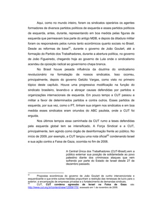 Aqui, como no mundo inteiro, foram os sindicatos operários os agentes
formadores de diversos partidos políticos de esquerda e esses partidos políticos
de esquerda, antes, durante, representando em boa medida pelas figuras de
esquerda que permeavam boa parte do antigo MDB, e depois da ditadura militar
foram os responsáveis pelos rumos tanto econômicos quanto sociais no Brasil.
Desde as reformas de base91
, durante o governo de João Goulart, até a
formação do Partido dos Trabalhadores, durante a abertura política, no governo
de João Figueiredo, chegando hoje ao governo de Lula onde o sindicalismo
acendeu da oposição radical ao governismo chapa branca.
No Brasil houve pesada influência da doutrina do sindicalismo
revolucionário na formatação de nossos sindicatos. Isso ocorreu,
principalmente, depois do governo Getúlio Vargas, como visto no primeiro
tópico deste capítulo. Houve uma progressiva modificação na função do
sindicato brasileiro, levando-o a abraçar causas defendidas por partidos e
organizações internacionais de esquerda. Em pouco tempo a CUT passou a
militar a favor de determinados partidos e contra outros. Esses partidos de
esquerda, por sua vez, como o PT, tinham sua origem nos sindicatos e em boa
medida esses sindicatos eram oriundos do ABC paulista, onde a CUT foi
erguida.
Nos últimos tempos essa caminhada da CUT rumo a teses defendidas
pela esquerda global tem se intensificado. A Força Sindical e a CUT,
principalmente, tem agindo como órgão de desinformação frente ao público. No
início de 2009, por exemplo, a CUT lançou uma nota oficial92
condenando Israel
e sua ação contra a Faixa de Gaza, ocorrida no fim de 2008.
A Central Única dos Trabalhadores (CUT-Brasil),vem a
público externar sua posição de solidariedade ao povo
palestino diante dos criminosos ataques que vem
sofrendo por parte do Estado de Israel desde 27 de
dezembro passado.
91
Propostas econômicas do governo de João Goulart de cunho intervencionista e
esquerdizante e que entre outras medidas propunham a restrição das remessas de lucro para o
exterior, a encampação de empresas privadas e o fortalecimento de demandas sindicais.
92
CUT, CUT condena agressão de Israel na Faixa de Gaza, site:
http://www.cut.org.br/content/view/12059/170/, acessado em 1 de novembro de 2009.
 