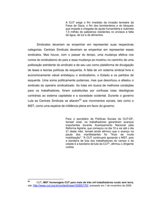 A CUT exige o fim imediato da invasão terrestre da
Faixa de Gaza, o fim dos bombardeios e do bloqueio
que impede a chegada de ajuda humanitária e submete
1,5 milhão de palestinos residentes no enclave à falta
de água, de luz e de alimentos.
Sindicatos deveriam se empenhar em representar suas respectivas
categorias. Centrais Sindicais deveriam se empenhar em representar esses
sindicatos. Mas houve, com o passar do tempo, uma mudança efetiva nos
rumos do sindicalismo do país e essa mudança se mostrou no caminho de uma
politização estridente do sindicato e de seu uso como plataforma de divulgação
de teses e teorias políticas de esquerda. A falta de um sistema sindical livre e
economicamente viável entrelaçou o sindicalismo, o Estado e os partidos de
esquerda. Uma soma politicamente poderosa, mas que desvirtuou e afastou o
sindicato do operário sindicalizado. As lutas em busca de melhores condições
para os trabalhadores, foram substituídas por confusas lutas ideológicas
contrárias ao sistema capitalista e a sociedade ocidental. Durante o governo
Lula as Centrais Sindicais se aliaram93
aos movimentos sociais, tais como o
MST, como uma espécie de militância plena em favor do governo.
Para o secretário de Políticas Sociais da CUT-DF,
Ismael José, os trabalhadores garantiram avanços
importantes durante Acampamento Nacional pela
Reforma Agrária, que começou no dia 10 e vai até o dia
21 deste mês. Ismael ainda afirmou que o avanço na
pauta dos manifestantes foi "fruto de muita
mobilização". "A CUT continuará apoiando o MST, pois
a bandeira de luta dos trabalhadores do campo e da
cidade é a bandeira de luta da CUT", afirmou o dirigente
cutista.
93
CUT, MST homenageia CUT para mais de três mil trabalhadores rurais sem terra,
site: http://www.cut.org.br/content/view/16265/170/, acessado em 1 de novembro de 2009.
 