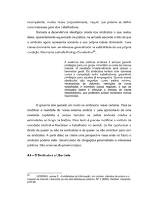 incompetente, muitas vezes propositalmente, naquilo que poderia se definir
como interesse geral dos trabalhadores.
Somada a dependência ideológica criada nos sindicatos o que restou
deles, aparentemente equivocado na prática, na verdade esconde o fato de que
o sindicato agora representa somente a sua própria classe dominante. Essa
classe dominante tem um interesse generalizado na estabilidade de sua própria
condição. Para tanto assinala Rodrigo Constantino96
:.
A essência das políticas sindicais é sempre garantir
privilégios para um grupo minoritário a custa da imensa
maioria. O resultado invariavelmente será reduzir o
bem-estar geral. Os sindicatos tentam criar barreiras
contra a competição entre trabalhadores, garantindo
privilégios para aqueles já empregados. Quando esses
obstáculos são erguidos (como salário mínimo,
necessidade de diplomas, restrições de horas
trabalhadas e inúmeras outras regalias), o que os
sindicatos fazem é dificultar a entrada de novos
trabalhadores, que poderiam aceitar condições menos
favorecidas.
O governo tem ajudado em muito os sindicatos nesse certame. Para se
modificar a realidade de nosso sistema sindical e para aproximá-lo de uma
realidade capitalista é preciso derrubar as castas sindicais criadas e
estimuladas ao longo da história. Para tanto é preciso modificar o instituto da
unicidade sindical e liberalizar o trabalhador no sentido de lhe oportunizar o
direito de querer ou não se sindicalizar e de querer ou não contribuir para com
os sindicatos. A partir disso se criaria uma perspectiva nova onde no futuro o
sindicato poderia estar desvinculado de obrigações paternalistas e interesses
políticos. São os temas do próximo tópico.
4.4 – O Sindicato e a Liberdade
96
HERRING, James E. - Habilidades de Informação: um modelo, métodos de ensino e o
impacto da Internet. Liberpólis: revista das bibliotecas públicas. N.º 3 (2000). Setúbal: Liberpólis.
p.81-89
 