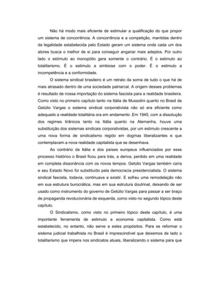 Não há modo mais eficiente de estimular a qualificação do que propor
um sistema de concorrência. A concorrência e a competição, mantidas dentro
da legalidade estabelecida pelo Estado geram um sistema onde cada um dos
atores busca o melhor de si para conseguir angariar mais adeptos. Por outro
lado o estímulo ao monopólio gera somente o contrário. É o estimulo ao
totalitarismo. É o estimulo a simbiose com o poder. É o estimulo a
incompetência e a conformidade.
O sistema sindical brasileiro é um retrato da soma de tudo o que há de
mais atrasado dentro de uma sociedade patriarcal. A origem desses problemas
é resultado de nossa importação do sistema fascista para a realidade brasileira.
Como visto no primeiro capítulo tanto na Itália de Mussolini quanto no Brasil de
Getúlio Vargas o sistema sindical corporativista não só era eficiente como
adequado a realidade totalitária ora em andamento .Em 1945, com a dissolução
dos regimes tirânicos tanto na Itália quanto na Alemanha, houve uma
substituição dos sistemas sindicais corporativistas, por um estimulo crescente a
uma nova forma de sindicalismo regido em dogmas liberalizantes e que
contemplavam a nova realidade capitalista que se desenhava.
Ao contrário da Itália e dos países europeus influenciados por esse
processo histórico o Brasil ficou para trás, a deriva, perdido em uma realidade
em completa dissonância com os novos tempos. Getúlio Vargas também caíra
e seu Estado Novo foi substituído pela democracia presidencialista. O sistema
sindical fascista, todavia, continuava a existir. E sofreu uma remodelação não
em sua estrutura burocrática, mas em sua estrutura doutrinal, deixando de ser
usado como instrumento do governo de Getúlio Vargas para passar a ser braço
de propaganda revolucionária de esquerda, como visto no segundo tópico deste
capítulo.
O Sindicalismo, como visto no primeiro tópico deste capítulo, é uma
importante ferramenta de estimulo a economia capitalista. Como está
estabelecido, no entanto, não serve a estes propósitos. Para se reformar o
sistema judicial trabalhista no Brasil é imprescindível que deixemos de lado o
totalitarismo que impera nos sindicatos atuais, liberalizando o sistema para que
 