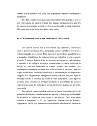 se torne auto-suficiente e livre tanto para os próprios sindicatos quanto para o
trabalhador.
São dois pontos básicos que precisam ser observados quando se propõe
uma reformulação do sistema sindical. Eles passam obrigatoriamente pelo fim
do sistema de unicidade sindical e o fim da contribuição sindical obrigatória.
São esses pontos que serão abordados neste tópico.
4.4.1 – A pluralidade sindical e os benefícios da concorrência
Um sistema sindical livre é fundamental para estimular a competição
entre os próprios sindicatos. Essa competição seria no sentido de incentivar a
profissionalização dos mesmos. Esse sistema de concorrência possibilitaria ao
empregado a possibilidade de, caso querendo, se sindicalizar a este ou aquele
sindicato. O sistema deixaria de ter um sindicato representando cada categoria
e passaria a ter múltiplos sindicatos representando a mesma categoria. A
seleção do mercado funcionaria da mesma maneira que funciona para
profissionais e empresas. Os sindicatos mais modernos e eficientes, pela sua
própria qualificação, acabariam dominando a representação de determinada
categoria. Isto não pela força da legislação estatal, mas sim pela pura regra de
mercado onde há o incentivo ao triunfo do mais competente. Essa regra de
liberdade ainda vincularia os principais sindicatos a possibilidade de perder a
hegemonia em caso de, ao longo do tempo, perderem a qualificação até então
conseguida.
Boa parte do mundo, principalmente nos anos que se seguiram ao fim da
segunda grande guerra mundial, passaram a adotar o sistema de multiplicidade
de sindicatos por categoria como norma a ser seguida. Para tanto houve
inclusive a Convenção n° 87 da Organização Internacional do Trabalho,
proposta em 1948 e que determinava como melhor alternativa um sistema de
 