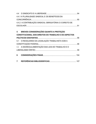 4.4 O SINDICATO E A LIBERDADE.............................................................. 84
4.4.1 A PLURALIDADE SINDICAL E OS BENEFÍCIOS DA
CONCORRÊNCIA............................................................................................. 85
4.4.2 A CONTRIBUIÇÃO SINDICAL OBRIGATÓRIA E O DIREITO DE
ESCOLHER.......................................................................................................91
5 BREVES CONSIDERAÇÕES QUANTO A PROTEÇÃO
CONSTITUCIONAL DOS DIREITOS DO TRABALHO E OS ASPECTOS
POLÍTICOS EXISTENTES................................................................................96
5.1 O RESGUARDO DA LEGISLAÇÃO TRABALHISTA SOB A
CONSTITUIÇÃO FEDERAL..............................................................................96
5.2 A DESREGULAMENTAÇÃO DAS LEIS DO TRABALHO E O
LIBERALISMO ÓRFÃO.............................................................................................. 99
6 CONSIDERAÇÕES FINAIS................................................................... 104
7 REFERÊNCIAS BIBLIOGRÁFICAS...................................................... 107
 