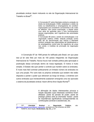 pluralidade sindical. Assim indicando no site da Organização Internacional do
Trabalho no Brasil97
:
A Convenção 87 sobre liberdade sindical e proteção do
direito de sindicalização (1948): estabelece o direito de
todos os trabalhadores e empregadores de constituir
organizações que considerem convenientes e de a elas
se afiliarem, sem prévia autorização, e dispõe sobre
uma série de garantias para o livre funcionamento
dessas organizações, sem ingerência das autoridades
públicas.
A Convenção 98 sobre o direito de sindicalização e de
negociação coletiva (1949): estipula proteção contra
todo ato de discriminação que reduza a liberdade
sindical, proteção das organizações de trabalhadores e
de empregadores contra atos de ingerência de umas
nas outras, e medidas de promoção da negociação
coletiva.
A Convenção 87 de 1948 jamais foi ratificada pelo Brasil, em que pese
isso já ter sido feito por mais de 100 países integrantes da Organização
Internacional do Trabalho. Nunca houve real vontade política pela aprovação e
positivação dessa convenção dentro de nossa legislação. O motivo é muito
simples. O Estado não quer perder o controle que mantém sobre os sindicatos.
É muito mais fácil controlar politicamente um limitado número de sindicatos do
que uma porção. Por outro lado os próprios sindicatos que existem não estão
dispostos a perder o poder que obtiveram ao longo do tempo, o dividindo com
outros sindicatos que inevitavelmente acabariam emergindo uma vez aprovado
o sistema de pluralidade sindical. Assim afirma Arion Sayão Romita98
:
A afirmação de dados interessantes provoca a
reação daqueles cujos interesses contrários foram
afetados: perda de parcela de poder, perda de
prestígio político ante as chamadas “bases”, perda
de importâncias significativas correspondentes às
contribuições (sindical e assistencial), etc.
97
OIT. Liberdade Sindical e Negociação Coletiva, site:
http://www.oitbrasil.org.br/libsind_negcol.php, acessado em 2 de novembro de 2009.
98
ROMITA, Arion Sayão. Sindicalismo, Op. Cit., p.107.
 