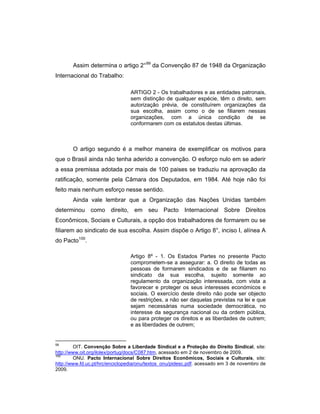 Assim determina o artigo 2°99
da Convenção 87 de 1948 da Organização
Internacional do Trabalho:
ARTIGO 2 - Os trabalhadores e as entidades patronais,
sem distinção de qualquer espécie, têm o direito, sem
autorização prévia, de constituírem organizações da
sua escolha, assim como o de se filiarem nessas
organizações, com a única condição de se
conformarem com os estatutos destas últimas.
O artigo segundo é a melhor maneira de exemplificar os motivos para
que o Brasil ainda não tenha aderido a convenção. O esforço nulo em se aderir
a essa premissa adotada por mais de 100 paises se traduziu na aprovação da
ratificação, somente pela Câmara dos Deputados, em 1984. Até hoje não foi
feito mais nenhum esforço nesse sentido.
Ainda vale lembrar que a Organização das Nações Unidas também
determinou como direito, em seu Pacto Internacional Sobre Direitos
Econômicos, Sociais e Culturais, a opção dos trabalhadores de formarem ou se
filiarem ao sindicato de sua escolha. Assim dispõe o Artigo 8°, inciso I, alínea A
do Pacto100
.
Artigo 8º - 1. Os Estados Partes no presente Pacto
comprometem-se a assegurar: a. O direito de todas as
pessoas de formarem sindicados e de se filiarem no
sindicato da sua escolha, sujeito somente ao
regulamento da organização interessada, com vista a
favorecer e proteger os seus interesses económicos e
sociais. O exercício deste direito não pode ser objecto
de restrições, a não ser daquelas previstas na lei e que
sejam necessárias numa sociedade democrática, no
interesse da segurança nacional ou da ordem pública,
ou para proteger os direitos e as liberdades de outrem;
e as liberdades de outrem;
99
OIT. Convenção Sobre a Liberdade Sindical e a Proteção do Direito Sindical, site:
http://www.oit.org/ilolex/portug/docs/C087.htm, acessado em 2 de novembro de 2009.
100
ONU. Pacto Internacional Sobre Direitos Econômicos, Sociais e Culturais, site:
http://www.fd.uc.pt/hrc/enciclopedia/onu/textos_onu/pidesc.pdf. acessado em 3 de novembro de
2009.
 
