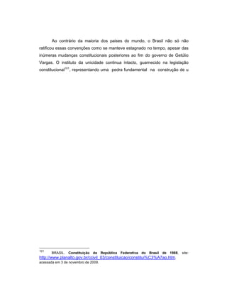 Ao contrário da maioria dos paises do mundo, o Brasil não só não
ratificou essas convenções como se manteve estagnado no tempo, apesar das
inúmeras mudanças constitucionais posteriores ao fim do governo de Getúlio
Vargas. O instituto da unicidade continua intacto, guarnecido na legislação
constitucional101
, representando uma pedra fundamental na construção de u
101
BRASIL. Constituição da República Federativa do Brasil de 1988, site:
http://www.planalto.gov.br/ccivil_03/constituicao/constitui%C3%A7ao.htm,
acessada em 3 de novembro de 2009.
 