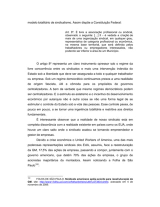 modelo totalitário de sindicalismo. Assim dispõe a Constituição Federal:
Art. 8º. É livre a associação profissional ou sindical,
observado o seguinte: […] II - é vedada a criação de
mais de uma organização sindical, em qualquer grau,
representativa de categoria profissional ou econômica,
na mesma base territorial, que será definida pelos
trabalhadores ou empregadores interessados, não
podendo ser inferior à área de um Município.
O artigo 8º representa um claro instrumento opressor sob o regime da
livre concorrência entre os sindicatos e mais uma intervenção indevida do
Estado sob a liberdade que deve ser assegurada a todo e qualquer trabalhador
ou empresa. Sob um regime democrático continuamos presos a uma realidade
de origem fascista, útil e cômoda para os propósitos de governos
centralizadores. A bem da verdade que mesmo regimes democráticos podem
ser centralizadores. E o estímulo ao estatismo e o incentivo do desenvolvimento
econômico por autarquia não é outra coisa se não uma forma legal de se
estimular o controle do Estado sob a vida das pessoas. Esse controle passa, de
pouco em pouco, a se tornar uma ingerência totalitária e restritiva aos direitos
fundamentais.
É interessante observar que a realidade de nosso sindicato esta em
completa dissonância com a realidade existente em países como os EUA, onde
houve um claro salto onde o sindicato acabou se tornando empreendedor e
gestor de empresas.
Devido a crise econômica o United Workers of America, uma das mais
poderosas representações sindicais dos EUA, assumiu, face a reestruturação
da GM, 17,5% das ações da empresa, passando a compor, juntamente com o
governo americano, que detém 70% das ações da empresa, o grupo de
acionistas majoritários da montadora. Assim noticiando a Folha de São
Paulo102
:
102
FOLHA DE SÃO PAULO. Sindicato americano apóia acordo para reestruturação da
GM, site: http://www1.folha.uol.com.br/folha/dinheiro/ult91u573834.shtml, acessado em 4 de
novembro de 2009.
 
