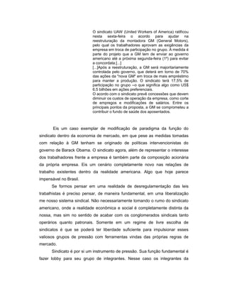 O sindicato UAW (United Workers of America) ratificou
nesta sexta-feira o acordo para ajudar na
reestruturação da montadora GM (General Motors),
pelo qual os trabalhadores aprovam as exigências da
empresa em troca de participação no grupo. A medida é
parte do projeto que a GM tem de enviar ao governo
americano até a próxima segunda-feira (1º) para evitar
a concordata.[...]
[...]Após a reestruturação, a GM será majoritariamente
controlada pelo governo, que deterá em torno de 70%
das ações da "nova GM" em troca de mais empréstimo
para manter a produção. O sindicato terá 17,5% de
participação no grupo --o que significa algo como US$
6,5 bilhões em ações preferenciais.
O acordo com o sindicato prevê concessões que devem
diminuir os custos de operação da empresa, como corte
de empregos e modificações de salários. Entre os
principais pontos da proposta, a GM se comprometeu a
contribuir o fundo de saúde dos aposentados.
Eis um caso exemplar de modificação de paradigma da função do
sindicato dentro da economia de mercado, em que pese as medidas tomadas
com relação à GM tenham se originado de políticas intervencionistas do
governo de Barack Obama. O sindicato agora, além de representar o interesse
dos trabalhadores frente a empresa é também parte da composição acionária
da própria empresa. Eis um cenário completamente novo nas relações de
trabalho existentes dentro da realidade americana. Algo que hoje parece
impensável no Brasil.
Se formos pensar em uma realidade de desregulamentação das leis
trabalhistas é preciso pensar, de maneira fundamental, em uma liberalização
me nosso sistema sindical. Não necessariamente tomando o rumo do sindicato
americano, onde a realidade econômica e social é completamente distinta da
nossa, mas sim no sentido de acabar com os conglomerados sindicais tanto
operários quanto patronais. Somente em um regime de livre escolha de
sindicatos é que se poderá ter liberdade suficiente para impulsionar esses
valiosos grupos de pressão com ferramentas vindas das próprias regras de
mercado.
Sindicato é por si um instrumento de pressão. Sua função fundamental é
fazer lobby para seu grupo de integrantes. Nesse caso os integrantes da
 