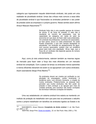 categoria que ingressaram naquele determinado sindicato, isto posto em uma
realidade de pluralidade sindical. Umas das críticas mais comuns a essa idéia
de pluralidade sindical é que fracionados os sindicatos perderiam o seu poder
de pressão sobre as empresas e o próprio governo. Nesse sentido assim afirma
Amauri Mascaro Nascimento103
:
Sindicato forte não é uma questão apenas de número
de sócios. É de força de pressão. E esta não é
resultante do número de associados, mas da
capacidade da categoria, em razão do setor da
economia em que atua, de fazer valer suas pretensões.
Um sindicato de professores, numeroso em associados,
se fizer greve, pouco ou nada pressionará. As aulas
ficarão suspensas, o que nem sempre desagrada os
estudantes. Um sindicato de abastecimento de água,
com poucos associados, poderá criar um problema
grave para toda uma população. Vê-se, logo, que a
força de um sindicato não depende apenas do número
de representados.
Aqui, como já visto anteriormente, valeriam também as mesmas regras
de mercado para fazer valer a força dos mais eficientes em um mercado
sindical de competição. Com o passar do tempo os sindicatos menos operantes
e menos eficientes deixariam de existir ou se agrupariam com outros sindicatos.
Assim assinalando Sérgio Pinto Martins104
:
Os sindicatos devem ser criados por profissão ou por
atividade do empregador, porém livremente. A
tendência seria, num primeiro momento, a criação de
muitos sindicatos. Posteriormente, as pessoas iriam
perceber que muitos sindicatos não têm poder de
pressão e iriam começar a se agrupar [por meio da
unidade sindical], pois sozinhos não teriam condições
de reivindicar melhores condições de trabalho.
Uma vez estabelecido um sistema sindical livre estaria se mantendo um
instituto de proteção do trabalhador sem que para isso se praticasse o esbulho
contra o próprio trabalhador em beneficio de sindicatos ligados ao Estado e do
103
NASCIMENTO, Amauri Mascaro. Compêndio de direito sindical. 2. ed. São Paulo:
LTr, 2000. p. 167.
104
MARTINS, Sergio Pinto. Direito do trabalho . 22. ed. São Paulo: Atlas, 2006. p. 700.
 