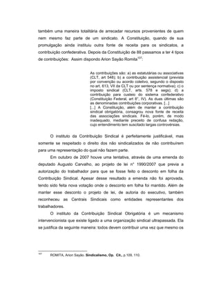 também uma maneira totalitária de arrecadar recursos provenientes de quem
nem mesmo faz parte de um sindicato. A Constituição, quando de sua
promulgação ainda instituiu outra fonte de receita para os sindicatos, a
contribuição confederativa. Depois da Constituição de 88 passamos a ter 4 tipos
de contribuições: Assim dispondo Arion Sayão Romita107
:
As contribuições são: a) as estatutárias ou associativas
(CLT, art 548); b) a contribuição assistencial (prevista
por convenção ou acordo coletivo, segundo o disposto
no art. 613, VII da CLT ou por sentença normativa); c) o
imposto sindical (CLT, arts. 578 e segs); d) a
contribuição para custeio do sistema confederativo
(Constituição Federal, art 8°, IV). As duas últimas são
as denominadas contribuições corporativas. [...]
[...] A Constituição, além de manter a contribuição
sindical obrigatória, consagrou nova fonte de receita
das associações sindicais. Fé-lo, porém, de modo
inadequado, mediante preceito de confusa redação,
cujo entendimento tem suscitado largas controvérsias.
O instituto da Contribuição Sindical é perfeitamente justificável, mas
somente se respeitado o direito dos não sindicalizados de não contribuírem
para uma representação do qual não fazem parte.
Em outubro de 2007 houve uma tentativa, através de uma emenda do
deputado Augusto Carvalho, ao projeto de lei n° 1990/2007 que previa a
autorização do trabalhador para que se fosse feito o desconto em folha da
Contribuição Sindical. Apesar desse resultado a emenda não foi aprovada,
tendo sido feita nova votação onde o desconto em folha foi mantido. Além de
manter esse desconto o projeto de lei, de autoria do executivo, também
reconheceu as Centrais Sindicais como entidades representantes dos
trabalhadores.
O instituto da Contribuição Sindical Obrigatória é um mecanismo
intervencionista que existe ligado a uma organização sindical ultrapassada. Ela
se justifica da seguinte maneira: todos devem contribuir uma vez que mesmo os
107
ROMITA, Arion Sayão. Sindicalismo, Op. Cit., p.109, 110.
 