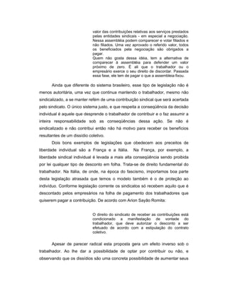 valor das contribuições relativas aos serviços prestados
pelas entidades sindicais - em especial a negociação.
Nessa assembléia podem comparecer e votar filiados e
não filiados. Uma vez aprovado o referido valor, todos
os beneficiados pela negociação são obrigados a
pagar.
Quem não gosta dessa idéia, tem a alternativa de
comparecer à assembléia para defender um valor
próximo de zero. É ali que o trabalhador ou o
empresário exerce o seu direito de discordar. Passada
essa fase, ele tem de pagar o que a assembleia fixou.
Ainda que diferente do sistema brasileiro, esse tipo de legislação não é
menos autoritária, uma vez que continua mantendo o trabalhador, mesmo não
sindicalizado, a se manter refém de uma contribuição sindical que será acertada
pelo sindicato. O único sistema justo, e que respeita a conseqüência da decisão
individual é aquele que desprende o trabalhador de contribuir e o faz assumir a
inteira responsabilidade sob as conseqüências dessa ação. Se não é
sindicalizado e não contribui então não há motivo para receber os benefícios
resultantes de um dissídio coletivo.
Dois bons exemplos de legislações que obedecem aos preceitos de
liberdade individual são a França e a Itália. Na França, por exemplo, a
liberdade sindical individual é levada a mais alta conseqüência sendo proibida
por lei qualquer tipo de desconto em folha. Trata-se de direito fundamental do
trabalhador. Na Itália, de onde, na época do fascismo, importamos boa parte
desta legislação atrasada que temos o modelo também é o de proteção ao
indivíduo. Conforme legislação corrente os sindicatos só recebem aquilo que é
descontado pelos empresários na folha de pagamento dos trabalhadores que
quiserem pagar a contribuição. De acordo com Arion Sayão Romita:
O direito do sindicato de receber as contribuições está
condicionado a manifestação de vontade do
trabalhador, que deve autorizar o desconto a ser
efetuado de acordo com a estipulação do contrato
coletivo.
Apesar de parecer radical esta proposta gera um efeito inverso sob o
trabalhador. Ao lhe dar a possibilidade de optar por contribuir ou não, e
observando que os dissídios são uma concreta possibilidade de aumentar seus
 