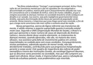 "No filme estadunidense “Coringa”, o personagem principal, Arthur Fleck,
sofre de um transtorno mental que o faz ter episódios de riso exagerado e
descontrolado em público, motivo pelo qual é frequentemente atacado nas ruas.
Em consonância com a realidade de Arthur, está a de muitos cidadãos, já que o
estigma associado às doenças mentais na sociedade brasileira ainda configura um
desafio a ser sanado. Isso ocorre, seja pela negligência governamental nesse
âmbito, seja pela discriminação desta classe por parcela da população verde-
amarela. Dessa maneira, é imperioso que essa chaga social seja resolvida, a fim de
que o longa norte-americano não mais reflita o contexto atual da nação.
Nessa perspectiva, acerca da lógica referente aos transtornos da
mente, é válido retomar o aspecto supracitado quanto à omissão estatal
neste caso. Segundo a OMS (Organização Mundial da Saúde), o Brasil é o
país que apresenta o maior número de casos de depressão da América
Latina e, mesmo diante desse cenário alarmante, os tratamentos às
doenças mentais, quando oferecidos, não são, na maioria das vezes,
eficazes. Isso acontece pela falta de investimento público em centros
especializados no cuidado para com essas condições. Consequentemente,
muitos portadores, sobretudo aqueles de menor renda, não são
devidamente tratados, contribuindo para sua progressiva marginalização
perante o corpo social. Este quadro de inoperância das esferas de poder
exemplifica a teoria das Instituições Zumbis, do sociólogo Zygmunt Bauman,
que as descreve como presentes na sociedade, mas que não cumprem seu
papel com eficácia. Desse modo, é imprescindível que, para a refutação da
teoria do estudioso polonês, essa problemática seja revertida.
 