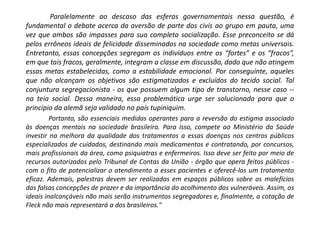 Paralelamente ao descaso das esferas governamentais nessa questão, é
fundamental o debate acerca da aversão de parte dos civis ao grupo em pauta, uma
vez que ambos são impasses para sua completa socialização. Esse preconceito se dá
pelos errôneos ideais de felicidade disseminados na sociedade como metas universais.
Entretanto, essas concepções segregam os indivíduos entre os “fortes” e os “fracos”,
em que tais fracos, geralmente, integram a classe em discussão, dado que não atingem
essas metas estabelecidas, como a estabilidade emocional. Por conseguinte, aqueles
que não alcançam os objetivos são estigmatizados e excluídos do tecido social. Tal
conjuntura segregacionista - os que possuem algum tipo de transtorno, nesse caso --
na teia social. Dessa maneira, essa problemática urge ser solucionada para que o
princípio da alemã seja validado no país tupiniquim.
Portanto, são essenciais medidas operantes para a reversão do estigma associado
às doenças mentais na sociedade brasileira. Para isso, compete ao Ministério da Saúde
investir na melhora da qualidade dos tratamentos a essas doenças nos centros públicos
especializados de cuidados, destinando mais medicamentos e contratando, por concursos,
mais profissionais da área, como psiquiatras e enfermeiros. Isso deve ser feito por meio de
recursos autorizados pelo Tribunal de Contas da União - órgão que opera feitos públicos -
com o fito de potencializar o atendimento a esses pacientes e oferecê-los um tratamento
eficaz. Ademais, palestras devem ser realizadas em espaços públicos sobre os malefícios
das falsas concepções de prazer e da importância do acolhimento dos vulneráveis. Assim, os
ideais inalcançáveis não mais serão instrumentos segregadores e, finalmente, a cotação de
Fleck não mais representará a dos brasileiros."
 